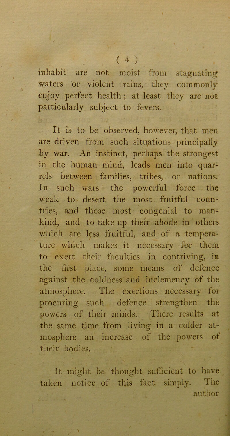 inhabit are not moist from stas'iiatinef O O .waters or violent rains, they commonly en joy perfect health ; at least they are not particularly subject to fevers. i It is to' be observed, however, that men are driven from such situations principally by war. An instinct, perhaps the strongest in the human mind, leads men into quar- rels between families, tribes, or nations. In such wars the powerful force the weak to desert the most fruitful coun- tries, and those most congenial to man- kind, and to take up their abode in others which are Ips fruitful, and of a tempera- ture which makes it necessary fo-r them to exert their faculties in contriving, in the first place, some means of defence against the coldness and inclemency of the atmosphere. The exertions necessary fen- procuring such defence strengthen the powers of their minds. There results at the same time from living in a colder at- mosphere an increase of the powers of their bodies. It might be thought sufficient to have taken notice of this fact simply. The author