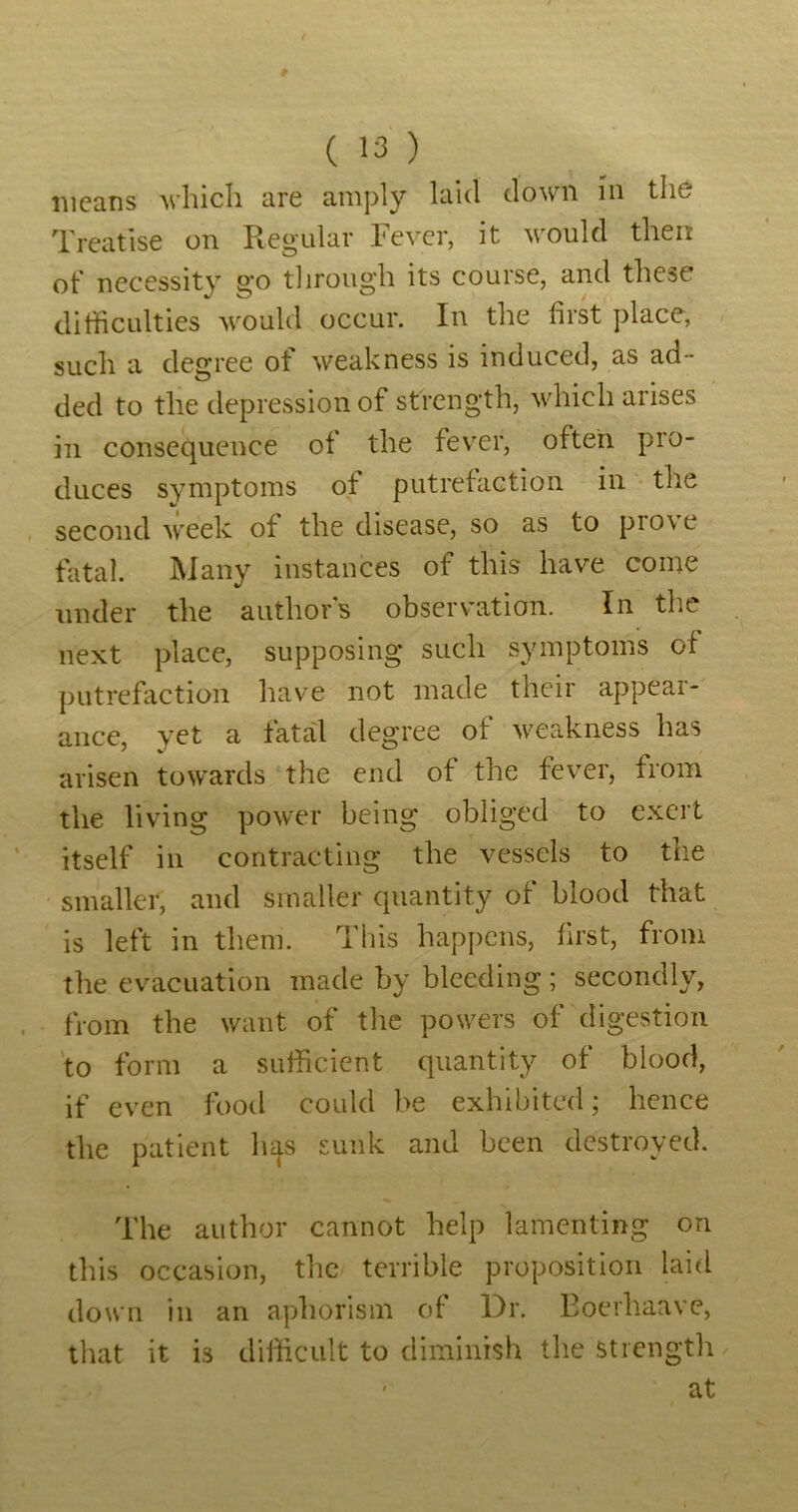 means which are amply laid down in the Treatise on Regular Fever, it would then of necessity g*o tlirough its course, and these difficulties would occur. In the first place, such a degree of weakness is induced, as ad- ded to the depression of strength, which arises ill consequence of the fever, often pro- duces symptoms of putrefaction in the second week of the disease, so as to pro\ e fatal. Many instances of this have come under the authors observation. In the next place, supposing such symptoms of putrefaction have not made their appear- ance, yet a fatal degree of weakness has arisen towards the end of the fever, from the living power being obliged to exert itself in contracting the vessels to the smaller, and smaller quantity of blood that is left in them. This happens, first, from the evacuation made by bleeding; secondly, from the want of the powers of digestion 'to form a sufficient quantity of blood, if even footl could be exhibited j hence the patient lu^s sunk and been destroyed. The author cannot help lamenting on this occasion, the terrible proposition laid down in an aphorism of Dr. Eoerhaave, that it is difficult to diminish the strength ' at