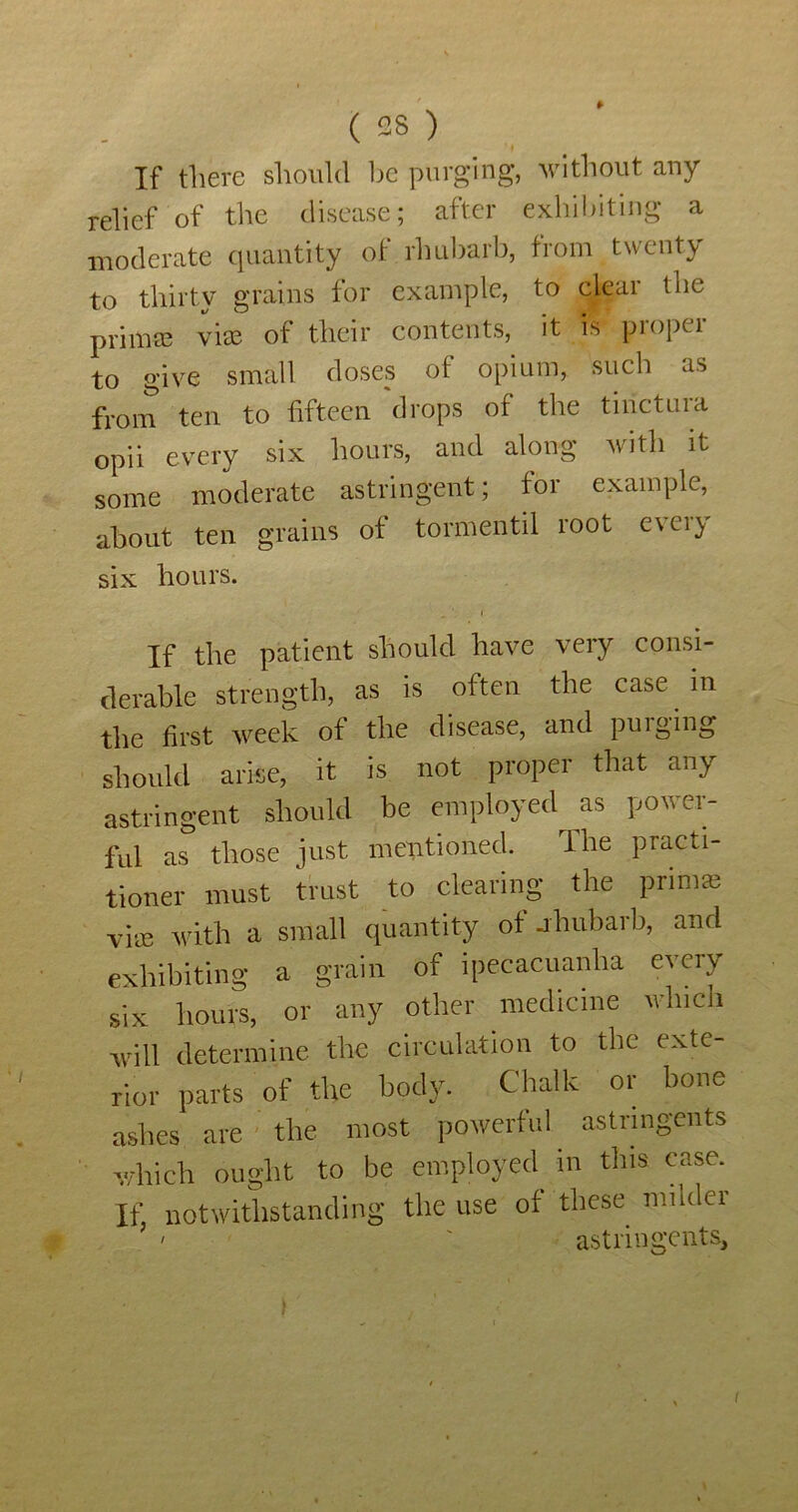 If there should he purging, without any relief of the disease; after exhil)itiiig a moderate quantity of rhubarb, from twenty to thirty grains for example, to clear the prim® vice of their contents, it is proper to give small doses of opium, such as from ten to fifteen drops of the tinctuia opii every six hours, and almig with it some moderate astringent; for example, about ten grains of tormentil root e\ei} six hours. If the patient should have very consi- derable strength, as is often the case in the first week of the disease, and puiging should arise, it is not proper that any astringent should be employed as power- ful as those just mentioned. The practi- tioner must trust to clearing the prim^e vi'ec with a small quantity of jhubarb, and exhibiting a grain of ipecacuanha every six hours, or any other medicine which will determine the circulation to the exte- rior parts of the body. Chalk or bone ashes are the most powerful astringents v/hich ought to be employed in this case. If. notwithstanding the use of these milder ' ' astringents.