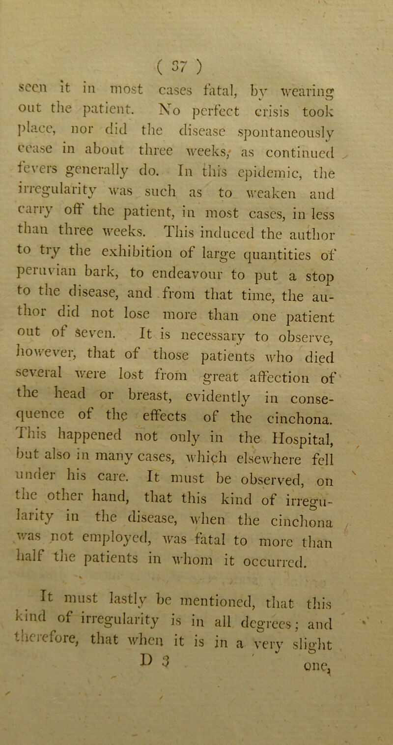 seen it in most eases fatal, bv v.'carincr out tlie patient. No perfect crisis took I)bicc, nor did tlie disease spontaneously cease in about three weeks,* as continued fevers generally do. In this epidemic, the irregularity was such as to weaken and carry oft the patient, in most cases, in less than three weeks. This induced the author to tiy the exhibition of large quantities of Peruvian bark, to endeavour to put a stop to the disease, and.from that time, the au- thoi did not lose more than one patient out of seven. It is necessary to observe, IiowevTi, that of those patients who died seveial were lost from great affection of' the head or breast, evidently in conse- quence of the effects of the cinchona. This happened not only in the Hospital, but also in many cases, ‘uhich elsewhere fell under his care. It must be observed, on the other hand, that this kind of irregu- larity in the disease, when the cinchona v/as not employed, was fatal to more than half the patients in 'whom it occurred. It must lastly be mentioned, that tin's kind of irregularity is in all degrees; and tlierefore, that when it is in a very sliglit D one. /