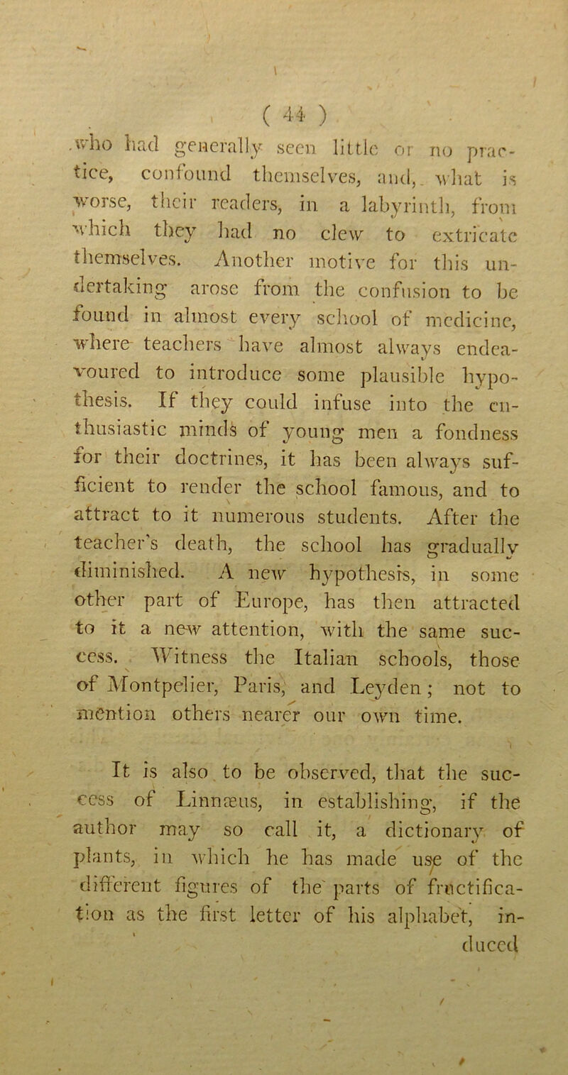 ( ) .who had gTMcrally seen little or no prae- tice, confound themselves, and,, vhat is averse, their readers, in a labyrinth, from ■\\hich they had no clew to extricate themselves. Another motive for this un- dertaking arose from the confusion to be found in almost every school of medicine, where- teachers have almost always endea- voured to introduce some plausible hypo- thesis. If they could infuse into the en- thusiastic minds of young men a fondness for their doctrines, it has been always suf- iicient to render the school famous, and to attract to it numerous students. After the teacher s death, the school has gradually diminished. A new hypothesis, in some other part of Europe, has then attracted to it a ne-w attention, with the same suc- cess. Witness the Italian schools, those of Montpelier, Paris, and Leyden; not to mention others nearer our own time. I It is also to be obscryed, tliat the suc- cess of Linnoeus, in establishing, if the author may so call it, a dictionary of plants, in which he has made u^ of the difrerent figures of the' parts of fructifica- tion as the first letter of his alphabet, in- duced