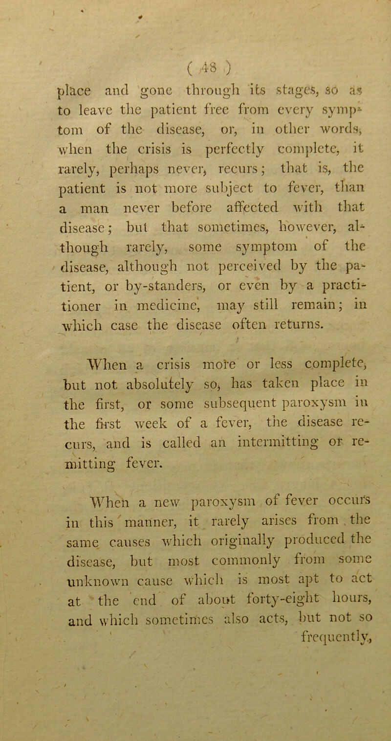 ( ;48 ,) place and gone through ‘its stages, so as to leave the patient free from every symp*- tom of the disease, or, in other wordsj wdien the crisis is perfectly complete, it rarely, perhaps never, recurs; that is, the patient is not more subject to fever, than a man never before affected with that disease; hut that sometimes, however, aU though rarely, some symptom of the ' disease, although not perceived by the pa^ tient, or by-standers, or even by a practi- tioner in medicine’ may still remain; in which case the disease often returns. When a crisis mote or less complete, but not absolutely so, has taken place in the first, or some subsequent paroxysm in the fh*st week of a fever, the disease re- curs, and is called an intermitting or re- mitting fever. When a new paroxysm of fever occurs in this manner, it rarely arises from . the same, causes which originally produced the disease, but most commonly from some unknown cause which is most apt to act at the end of about forty-eight hours, and which sometiriies also acts, but not so ' frequently,