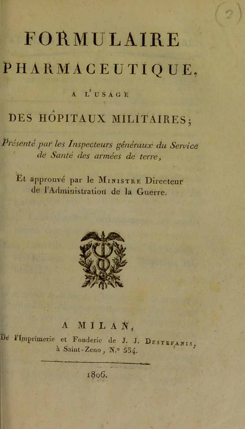 FORMULAIRE PHARMACEUTIQUE, A l’ U S A Ci È DES HOPITAUX MILITAIRES; Présente par les Inspecteurs généraux du Service de Santé des armées de terre. Et approuvé par le Ministre Directeur de l’Admioistratiori de la Guerre. A MILAN, imprimerie et Fonderie de J. J. De stefanis, & Saint-Zeno ; N.° 554-