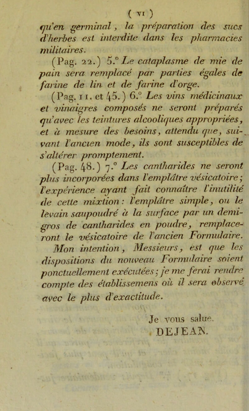 ( ) qu'en germinal, la préparation des sucs d'herbes est interdite dans les pharmacies militaires. (Pag. 22.) 5.°Le cataplasme de mie de pain sera remplacé par parties égales de farine de lin et de farine d'orge. (Pag. i x. et 45.) 6.° Les vins médicinaux et vinaigres composés ne seront préparés qu'avec les teintures alcooliques appropriées, et à mesure des besoins, attendu que, sui vaut l'ancien mode, ils sont susceptibles de s'altérer promptement. (Pag. 48.) 7.0 Les cantharides ne seront plus incorporées dans l'emplâtre vésicatoire ; l'expérience ayant fait connaître l'inutilité de cette mixtion : l'emplâtre simple, ou le levain saupoudré à la surface par un demi- gros de cantharides en poudre, remplace- ront le vésicatoire de l'ancien Formulaire. Mon intention, Messieurs, est que les dispositions du nouveau Formulaire soient ponctuellement exécutées ; je me ferai rendre compte des établissemens où il sera observé avec le plus d'exactitude. Je vous salue DEJEAN.