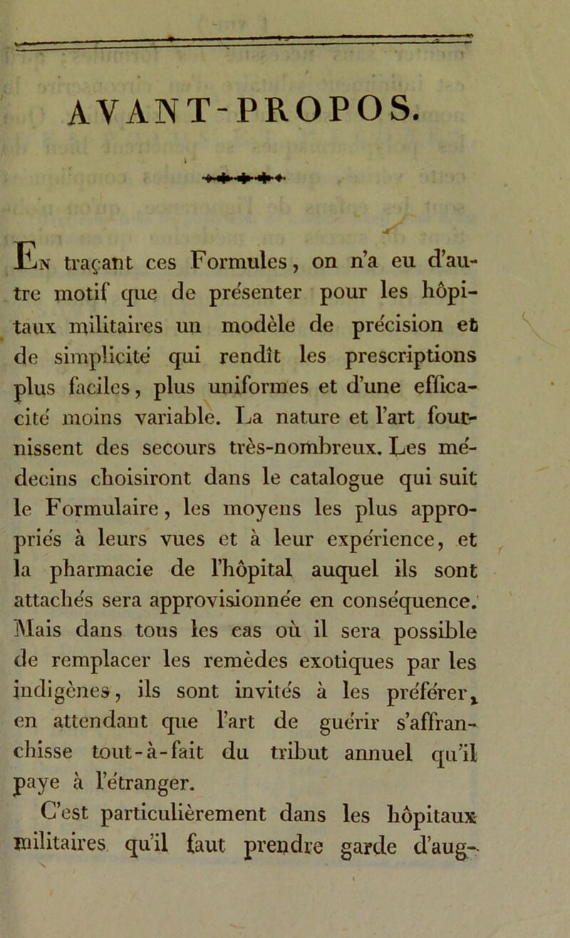 AYANT-PROPOS. s En traçant ces Formules, on n’a eu d’au- tre motif que de pre'senter pour les hôpi- taux militaires un modèle de précision et de simplicité qui rendît les prescriptions plus faciles, plus uniformes et d’une effica- cité moins variable. La nature et l’art four- nissent des secours très-nombreux. Les mé- decins choisiront dans le catalogue qui suit le Formulaire, les moyens les plus appro- priés à leurs vues et à leur expérience, et la pharmacie de l’hôpital auquel ils sont attachés sera approvisionnée en conséquence. Mais dans tous les cas où il sera possible de remplacer les remèdes exotiques par les indigènes, ils sont invités à les préférerx en attendant que l’art de guérir s’affran- chisse tout-à-fait du tribut annuel qu’il paye à l’étranger. C’est particulièrement dans les hôpitaux militaires qu’il faut prendre garde d’aug--