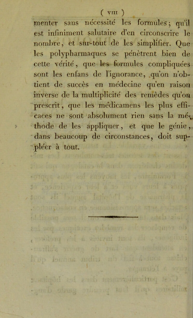 mentor sans nécessité les formules; quil est infiniment salutaire d’en circonscrire le nombre, et sur-tout de les simplifier. Que les polypharmaques se pénètrent bien de cette vérité, que les formules compliquées sont les enfans de l’ignorance, qu’on n’ob- tient de succès en médecine qu’en raison inverse de la multiplicité des remèdes qu’on prescrit, que les médicamens les plus effi- caces ne sont absolument rien sans la me\, thode de les appliquer, et que le génie,, dans beaucoup de circonstances, doit sup- pléer à tout.