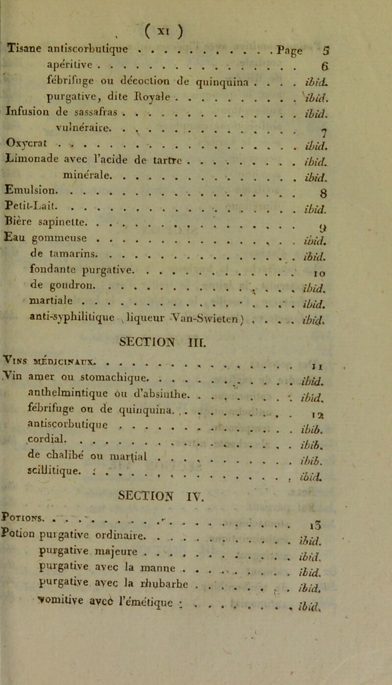 (x' ) Tisane antiscorbutique .... apéritive fébrifuge ou décoction de quinquina .... ibid. purgative, dite Royale ''ibid. Infusion de sassafras ibid. vulnéraire. . . ^ Oxycrat Limonade avec l’acide de tartre ibid. minérale ibid. Emulsion g Petit-Lait ibid Bière sapinelte (j Eau gommeuse , . ibid. de tamarins ibid. fondante purgative IO de goudron ibid. martiale ibid. anti-syphilitique v liqueur Van-Swieten) .... ibid. SECTION III. Vins médicinaux Vin amer ou stomachique anlhelmintique ou d’absinthe. . . fébrifuge ou de quinquina. .. . . antiscorbutique cordial de chalibé ou martial . . . , sciliitique. ; ........ ibid. ibid. 15! ibib. ibib. ibib. ibid. SECTION IV. ' * » J» • • Potions. . , . - Potion purgative ordinaire purgative majeure purgative avec la manne . . purgative avec la rhubarbe . 'vomitive avcé l’émétique ; . ■ • i3 tr> cû