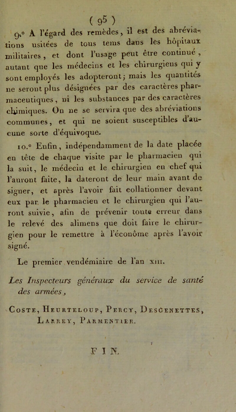 g,° A 1 egard des remèdes , il est des abrévia- lions usitées de tous tems dans les hôpitaux militaires , et dont l’usage peut être continué , autant que les médecins et les chirurgiens qui y sont employés les adopteront j mais les quantités 11e seront plus désignées par des caraclèies phai- maceutiques , ni les substances par des caractères chimiques. On 11e se servira que des abréviations communes, et qui ne soient susceptibles dau- cune sorte d’équivoque. io.° Eufin, indépendamment de la date placée en tête de chaque visite par le pharmacien qui la suit, le médecin et le chirurgien en chef qui l’auront faite, la dateront de leur main avant de signer, et après l’avoir fait collationner devant eux par. le pharmacien et le chirurgien qui l’au- ront suivie, afin de prévenir toute erreur dans le relevé des alimens que doit faire le chirur- gien pour le remettre à l’économe après l’avoir signé. Le premier vendémiaire de l’an xm. I Les Inspecteurs généraux du service de santé des armées, Coste, Heurteloup, Percy, DesCenettes, Larrey, Parmentier. F I N. I