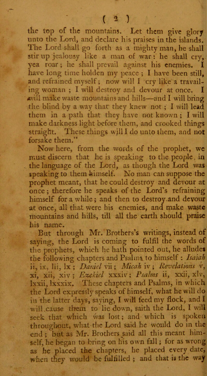 the top of the mountains. Let them give glory unto the Lord, and declare his praises in the islands. The Lord shall go forth as a mighty man, he shall stir up jealousy like a man of war: he shall cry, yea roar; he shall prevail against his enemies. I have long time holden my peace ; I have been still, and refrained myself; now will 1 cry like a travail- ing woman ; I will destroy and devour at once. I *viil make waste mountains and hills—and I will bring the blind by a way that they knew not ; I will lead them in a path that they have not known ; I will make darkness light before them, and crooked things straight. These things wjlll do unto them, and not forsake them.” Now here, from the words of the prophet, wc must discern that he is speaking to the people, in the language of the Lord, as though the Lord was speaking to them himself. No man can suppose the prophet meant, that he could destroy and devour at once; therefore he speaks of the Lord’s refraining himself for a while; and then to destroy,and devour at once, all that were his enemies, and make waste mountains and hills, till all the earth should praise his name. But through Mr. Brothers’s writings, instead of saying, the Lord is coming to fulfil the words of the prophets, which he hath pointed out, he alludes the following chapters and Psalms, to himself : Isaiah ii, ix, lii, lx; Daniel vii; Micah iv; Revelations v, xi, xii, xiv ; Ezekiel xxxiv; Psalms ii, xxii, xlv, Ixxii, Ixxxix. These chapters and Psalms, in which the Lord expressly speaks of himself, what he will do in the latter days, saying, I will feed my flock, and I will .cause them to lie down, saith the Lord, I will seek that which was lost; and which is spoken throughout, what the Lord said he would do in the end; but as Mr. Brothers said all this meant him- self, he began to bring on his own fall; for as wrong as he placed the chapters, he placed every date, when they would be fulfilled ; and that is the way