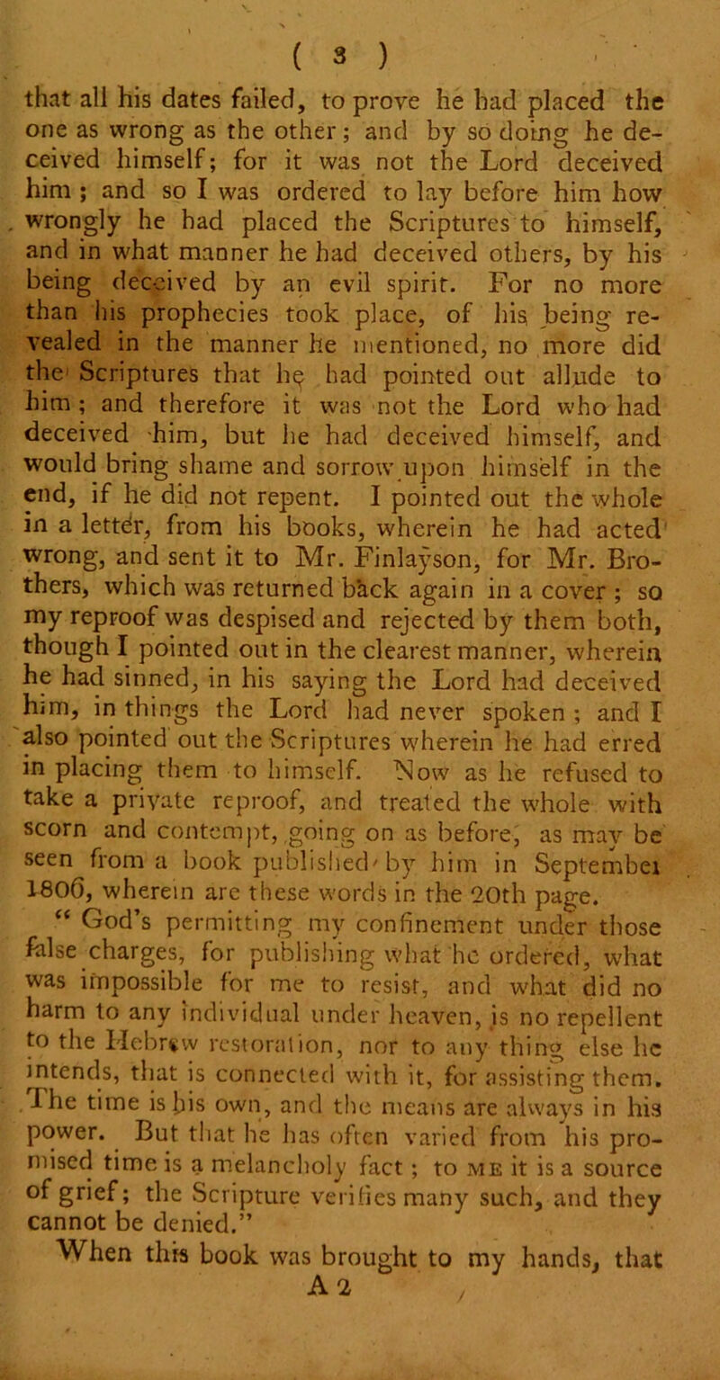 that all his dates failed, to prove he had placed the one as wrong as the other; and by so doing he de- ceived himself; for it was not the Lord deceived him ; and so I was ordered to lay before him how wrongly he had placed the Scriptures to himself, and in what manner he had deceived others, by his being deceived by an evil spirit. For no more than his prophecies took place, of his being re- vealed in the manner he mentioned, no more did the' Scriptures that h^ had pointed out allude to him ; and therefore it was not the Lord who had deceived him, but he had deceived himself, and would bring shame and sorrow upon himself in the end, if he did not repent. I pointed out the whole in a lettdr, from his books, wherein he had acted wrong, and sent it to Mr. Finlayson, for Mr. Bro- thers, which was returned back again in a cover ; so my reproof was despised and rejected by them both, though I pointed out in the clearest manner, wherein he had sinned, in his saying the Lord had deceived him, in things the Lord had never spoken ; and I also pointed out the Scriptures wherein he had erred in placing them to himself. Now as he refused to take a private reproof, and treated the whole with scorn and contempt, going on as before, as may be seen from a book published'by him in September 180(3, wherein are these words in the 20th page. “ God’s permitting my confinement under those false charges, for publishing what he ordered, what was impossible for me to resist, and what did no harm to any individual under heaven, is no repellent to the Hebrew restoration, nor to any thing else he intends, that is connected with it, for assisting them. The time is bis own, and the means are always in his power. But that he lias often varied from his pro- mised time is a melancholy fact; to me it is a source of grief; the Scripture verifies many such, and they cannot be denied.” When this book was brought to my hands, that A 2 /