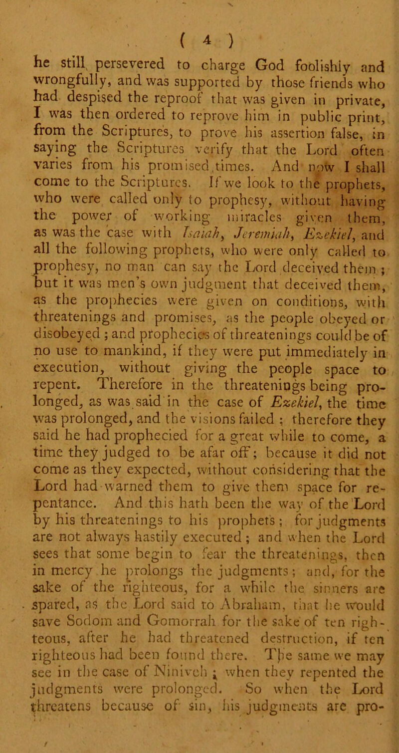 he still persevered to charge God foolishly and wrongfully, and was supported by those friends who had despised the reproof that was given in private, I was then ordered to reprove him in public print, from the Scripture's, to prove his assertion false, in saying the Scriptures verify that the Lord often varies from his promised.times. And now I shall come to the Scriptures. If we look to the prophets, who were called only to prophesy, without having the power of working miracles given them, as was the case with Isaiahy Jeremiah, Ezekiel, and all the following prophets, who were only called to prophesy, no man can say the Lord deceived them ; but it was men's own judgment that deceived them, as the prophecies were given on conditions, witli threatenings and promises, as the people obeyed or disobeyed ; and prophecies of threatenings could be of no use to mankind, if they were put immediately in execution, without giving the people space to repent. Therefore in the threatenings being pro- longed, as was said in the case of Ezekiel, the time was prolonged, and the visions failed ; therefore they said he had prophecied for a great while to come, a time they judged to be afar off; because it did not come as they expected, without considering that the Lord had warned them to give them space for re- pentance. And this hath been the way of the Lord by his threatenings to his prophets; for judgments are not always hastily executed ; and when the Lord sees that some begin to fear the threatenings, then in mercy he prolongs the judgments; and, for the sake of the righteous, for a while the sinners are . spared, ns the Lord said to Abraham, that he would ' save Sodom and Gomorrah for the sake of ten righ- teous, after he had threatened destruction, if ten righteous had been found there. T}ie same we may see in the case of Niniveh ^ when they repented the judgments were prolonged. So when the Lord threatens because of sin, his judgments are pro-