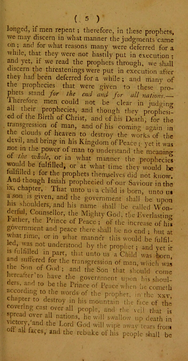 L* ) longed, if men repent; therefore, in these prophets, we may discern in what manner the judgments came on; and for what reasons many were deferred for a while, that they were not hastily put in execution ; and yet, if we read the prophets through, we shall discern the threatenings were put in execution after they had been deferred for a while ; and many of the prophecies that were given to these pro- phets stand for the end and for all nations.— .therefore men could not be clear in judfono- all their prophecies, and though they prophesi- ed of the Birth of Christ, and of his Death, for the transgression of man, and of his coming again in the clouds of heaven to destroy the works of the devil, and bring in his Kingdom of Peace ; yet it was not in the power of man to understand'the meaning ot the whole or in what manner the propheciet wou d be fulfilled, or at what time they would be ail 5 ^ ProP^ets themselves did not know. And though Isaiah prophecied of our Saviour in the ix, chapter, That unto us a child is born, unto ui a .son is given, and the government shall be upon his shoulders, ,and his name shall be called Won- derful, Counsellor, the Mighty God, the Everlasting Father, the I rmce of Peace ; of the increase of his government and peace there shall be no end ; hut at what tune, or in what manner this would be fulfil ed was not understood by the prophet; and yet it is fulfilled in part, that unto us a Child was horn, and suffered for the transgression of man, which was he Son of God; and the Son that should come itrca.ter to have the government upon his shoul- ders, and to be the Prince of Peace when be cometli according to the words of the prophet, in'the xxv c apter to destroy in his mountain the face of the covering cast over ah people, and the veil that is spread over all nations, he will swallow up death in VjCtoo, aHd the Lord God will wipe away Lrs from 1 ‘1 faces, and the rebuke ot his people shall be