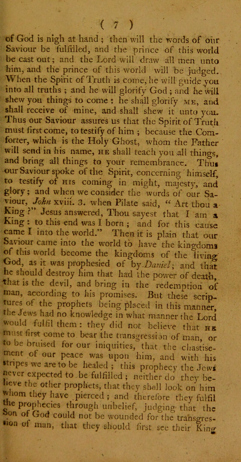 of God Is nigh at hand ; then will the words of our Saviour be fulfilled, and the prince of this world be cast out; and the Lord will draw all men unto him, and the prince of this world will be judged. When the Spirit of Truth is come, he will guide you into all truths ; and he will glorify God ; and he will shew you things to come : he shall glorify me, and shall receive of mine, and shall shew it unto you. Thus our Saviour assures us that the Spirit of Truth must first come, to testify of him ; because the Com- forter, which is the Holy Ghost, whom the Father will send in his name, he shall teach you all things, and bring all things to your remembrance. Thu* our Saviour spoke of the Spirit, concerning himself, to testify of his coming in might, majesty, and glory; and when we consider the words of our Sa- vjour, John xviii. 3. when Pilate said, “ Art thou a King ?” Jesus answered. Thou sayest that I am a King : to this end was I born ; and for this cause came I into the world.” Then it is plain that our Saviour came into the world to have the kingdoms of this world become the kingdoms of the living God, as it was prophesied of by .Daniel; and that he should destroy him that had the power of death, that is the devil, and bring in the redemption of man, according to his promises. But these scrip- tures of the prophets being placed in this manner, the Jews had no knowledge in what manner rhe Lord would fulfil them : they did not believe that hr must first come to bear the transgression of man, or to be bruised for our iniquities, that the chastise- ment of our peace was upon him, and with his •tripes we are to be healed; this prophecy the Jews never expected to be fulfilled ; neither do they be- lieve the other prophets, that they slwill look on him whom they have pierced ; and therefore they fulfil e prophecies through unbelief, judging- that the son of God could not be wounded for the transgres- •»on of man, that they should first see their King