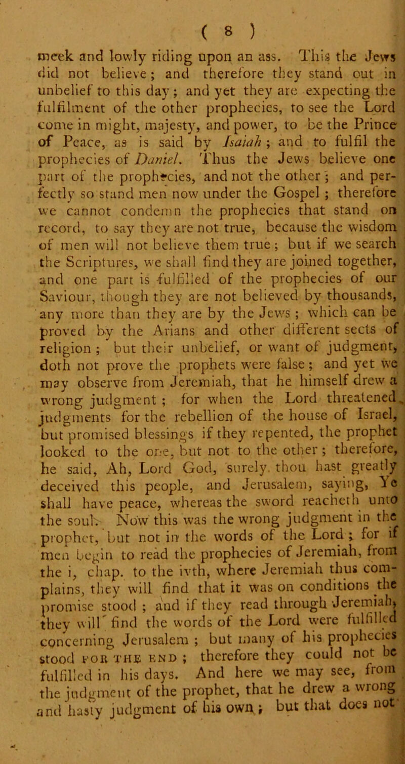 meek and lowly riding upon an ass. This the Jews did not believe; and therefore they stand out in unbelief to this day ; and yet they are expecting the fulfilment of the other prophecies, to see the Lord come in might, majesty, and power, to be the Prince of Peace, as is said by Isaiah ; and to fulfil the prophecies of Daniel. Thus the Jews believe one part of the prophecies, and not the other ; and per- fectly so stand men now under the Gospel ; therefore we cannot condemn the prophecies that stand on record, to say they are not true, because the wisdom of men will not believe them true; but if we search the Scriptures, we shall find they are joined together, and one part is fulfilled of the prophecies of our Saviour, though they are not believed by thousands, any more than they are by the Jews ; which can be proved by the Arians and other different sects of religion ; but their unbelief, or want of judgment, doth not prove the prophets were false; and yet we may observe from Jeremiah, that he himself drew a wrong judgment ; for -when the Lord threatened„ judgments for the rebellion of the house of Israel, but promised blessings if they repented, the prophet looked to the one, but not to the other ; therefore, he said, Ah, Lord God, surely, thou hast greatly deceived this people, and Jerusalem, saying, ^ c shall have peace, whereas the sword reacheth unto the soul. Now this was the wrong judgment in the prophet, but not in the words of the Lord ; for if men begin to read the prophecies of Jeremiah, from the i, chap, to the ivth, where Jeremiah thus com- plains, they will find that it was on conditions the promise stood ; and if they read through Jeremiah, they will find the words of the Lord were fulfilled concerning Jerusalem ; but many of his prophecies stood FOR THE end ; therefore they could not be fulfilled in his days. And here we may see, from the judgment of the prophet, that he drew a wrong and hasty judgment of his own •, but that does not-