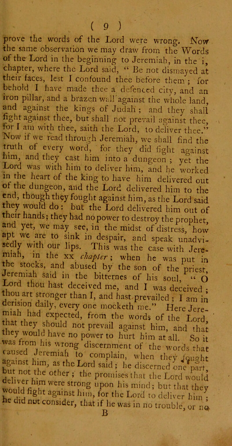 prove the words of the Lord were wrong. Now the same observation we may draw from the Words of the Lord in the beginning to Jeremiah, in the i, chapter, where the Lord said, (t Be not dismayed at their faces, lest I confound thee before them ; for behold I have made thee a defenced city, and an iron pillar, and a brazen wall'against the whole land, and against the kings of Judah ; and they shall fight against thee, but shall not prevail against thee, for I am with thee, saith the Lord, to deliver thee.” Now if we read through Jeremiah, we shall find the truth of every word, for they did fight against him, and they cast him into a dungeon ; yet the Lord was with him to deliver him, and he worked in the heart of the king to have him delivered out of the dungeon, and the Lord delivered him to the end, thdugh they fought against him, as the Lord said they would do: but the Lord delivered him out of their hands; they had no power to destroy the prophet and yet, we may see, in the midst of distress, how apt we are to sink in despair, and speak unadvi- sedly with our lips. This was the case with Jere- miah, in the xx chapter; when he was put in the stocks, and abused by the son of the priest Jeremiah said in the bitternes of his sou], “ O Lord thou hast deceived me, and I was deceived • thou art stronger than I, and hastprevailed ; I am in derision daily, every one mocketh me.” Here Jere- miah had expected, from the words of the Lord that they should not prevail against him, and that they woulo have no power to hurt him at all So it ™*T,h's wr?nS discernment of the words that caused Jeremiah to complain, when they fgu»ht against, him, as the Lord said ; he discerned LVnSW deliver hhe °t ,er ; *he Pro,»’sesthat the Lord would  'hl.m werc strong upon l.is mind; but that they would fight against him, for the Lord to deliver hinJ he did nut consider, that if lie was in no trouble, or n«.