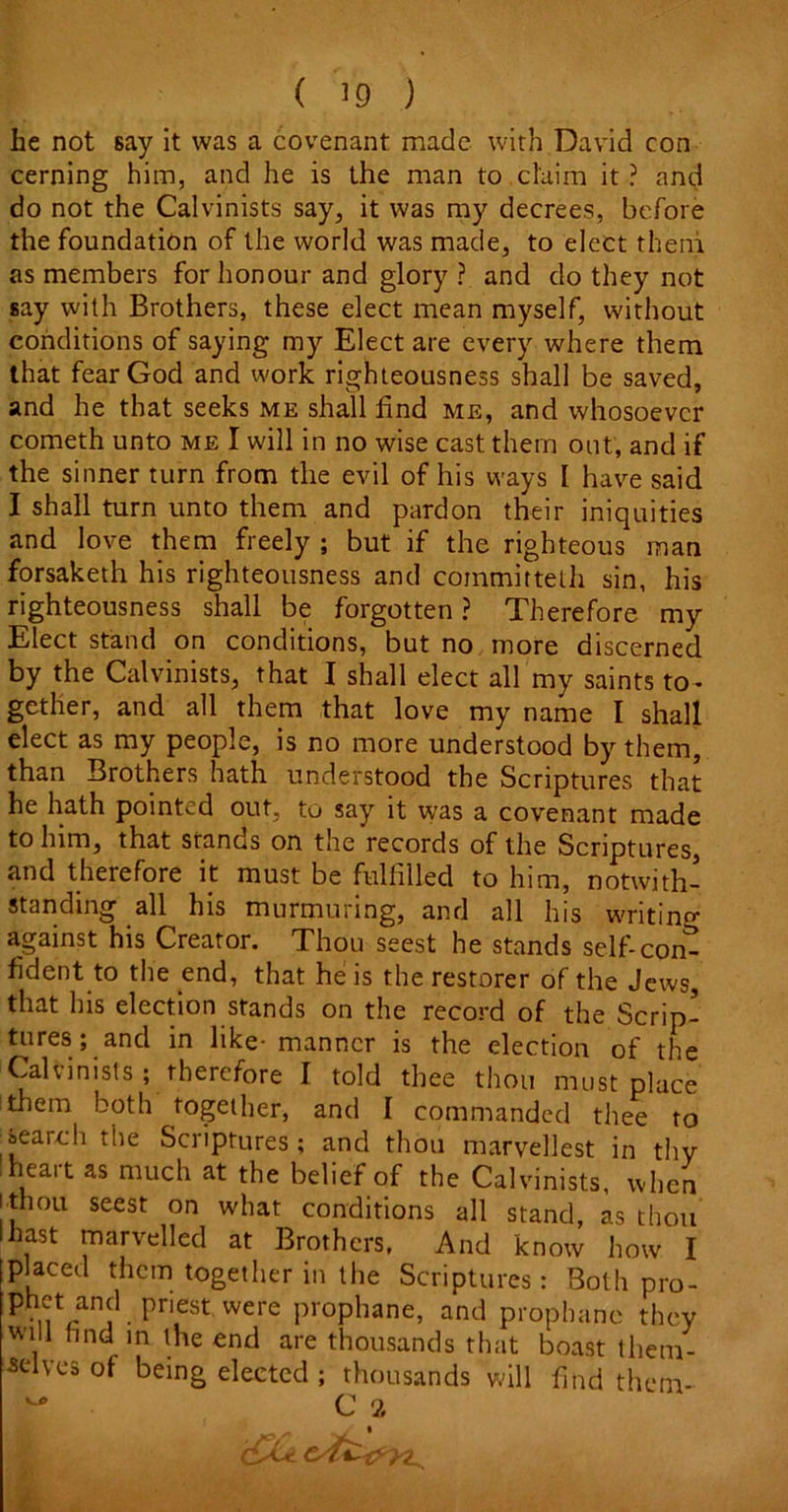 he not 6ay it was a covenant made with David con cerning him, and he is the man to claim it ? and do not the Calvinists say, it was my decrees, before the foundation of the world was made, to elect them as members for honour and glory ? and do they not say with Brothers, these elect mean myself, without conditions of saying my Elect are every where them that fear God and work righteousness shall be saved, and he that seeks me shall find me, and whosoever cometh unto me I will in no wise cast them out, and if the sinner turn from the evil of his ways I have said I shall turn unto them and pardon their iniquities and love them freely ; but if the righteous man forsaketh his righteousness and coinmittelh sin, his righteousness shall be forgotten ? Therefore my Elect stand on conditions, but no more discerned by the Calvinists, that I shall elect all my saints to- gether, and all them that love my name I shall elect as my people, is no more understood by them, than Brothers hath understood the Scriptures that he hath pointed out, to say it was a covenant made to him, that stands on the records of the Scriptures, and therefore it: must be fulfilled to him, notwith- standing all his murmuring, and all his writing against his Creator. Thou seest he stands self-com fident to the end, that he is the restorer of the Jews, that his election stands on the record of the Scrip- tures; and in like- manner is the election of the Calvinists ; therefore I told thee thou must place them both together, and I commanded thee to !search the Scriptures; and thou marvellest in thy heart as much at the belief of the Calvinists, when ithou seest on what conditions all stand, as thou lhast marvelled at Brothers, And know how I placed them together in the Scriptures: Both pro- Phnt/nJCl • Pn,est were ProPhane, and prophane they will find in the end are thousands that boast them- selves of being elected ; thousands will find them- ~ C 2