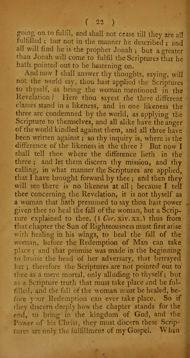 going on to fulfil, and shall not cease till they are all fulfilled ; but not in the manner he described ; and all will find he is the prophet Jonah ; but a greater than Jonah will come to fulfil the Scriptures that he hath pointed out to be hastening on. And now I shall answer thy thoughts, saying, will not the world say, thou hast applied the Scriptures to thyself, as being the woman mentioned in the Revelation ? Here thou sayest rhe three different classes stand in a likeness, and in one likeness the three are condemned by the world, .as applying the Scripture to themselves, and all alike have the anger of the world kindled against them, and all three have been written against; so thy inquiry is, where is the difference of the likeness in the three ? But now I shall tell thee where the difference lieth in the three ; and let them discern thy mission, and thy calling, in what manner the Scriptures are applied, that I have brought forward by thee ; and then they will see there is no likeness at all; because I tell thee concerning the Revelation, it is not thyself as a woman that hath presumed to say thou hast power given thee to heal the fall of the woman, but a Scrip- ture explained to thee, (1 Cor.xiv. xx.l thus from that chapter the Sun of Righteousness must first arise with healing in his wings, to heal the fall of the woman, before the Redemption of Man can take place ; and that promise was made in the beginning to bruise the head of her adversary, that betrayed her ; therefore the Scriptures are not pointed out to thee as a mere mortal, only alluding to thyself; but as a Scripture truth that must take place and be ful- filled. and the fall of the woman must be healed, be- fore your Redemption can ever take place. So if they discern deeply how the chapter stands for the end, to bring in the kingdom of God, and the Power of his Christ, they must discern these Scrip- tures are only the fulfillment of my Gospel. W hen