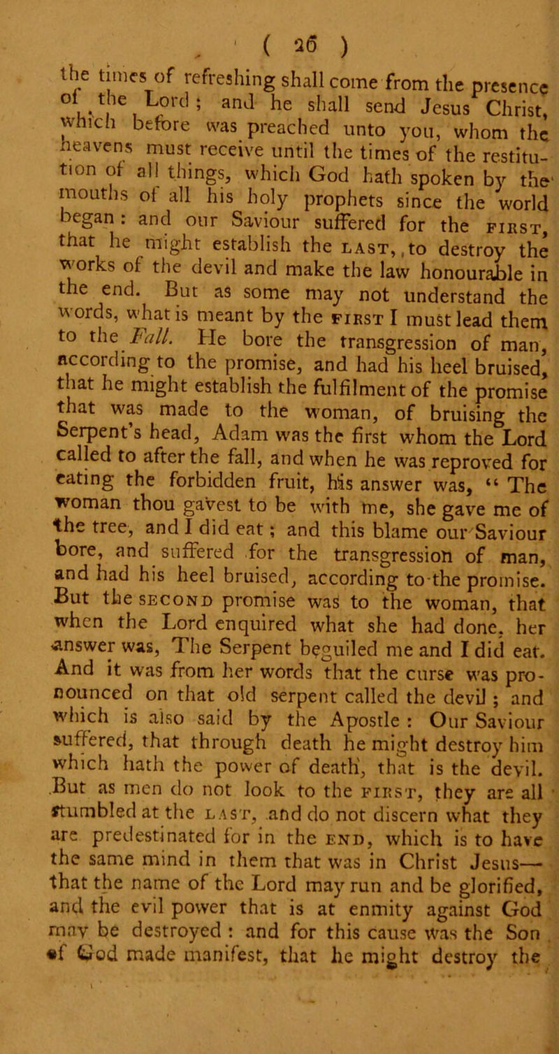 the times of refreshing shall come from the presence °t the Lord ; and he shall send Jesus Christ, which before was preached unto you, whom the heavens must receive until the times of the restitu- tion of all things, which God hath spoken by the' mouths oi all his holy prophets since the world began : and our Saviour suffered for the first, that he might establish the last,,to destroy the works of the devil and make the law honourable in the end. But as some may not understand the words, what is meant by the first I must lead them to the I'all. He bore the transgression of man, according to the promise, and had his heel bruised, that he might establish the fulfilment of the promise that was made to the woman, of bruising the Serpent s head, Adam was the first whom the Lord called to after the fall, and when he was reproved for eating the forbidden fruit, his answer was, “The woman thou gavest to be with me, she gave me of the tree, and I did eat; and this blame our'Saviour bore, and suffered for the transgression of man, and had his heel bruised, according to-the promise. But the second promise was to the woman, that when the Lord enquired what she had done, her answer was, The Serpent beguiled me and I did eat. And it was from her words that the curse was pro- nounced on that old serpent called the devil ; and which is also said by the Apostle : Our Saviour suffered, that through death he might destroy him which hath the power of death', that is the devil. .But as men do not look to the first, they are all Stumbled at the last, and do not discern what they are predestinated for in the end, which is to have the same mind in them that was in Christ Jesus—- that the name of the Lord may run and be glorified, and the evil power that is at enmity against God rnav be destroyed : and for this cause was the Son «f God made manifest, that he might destroy the