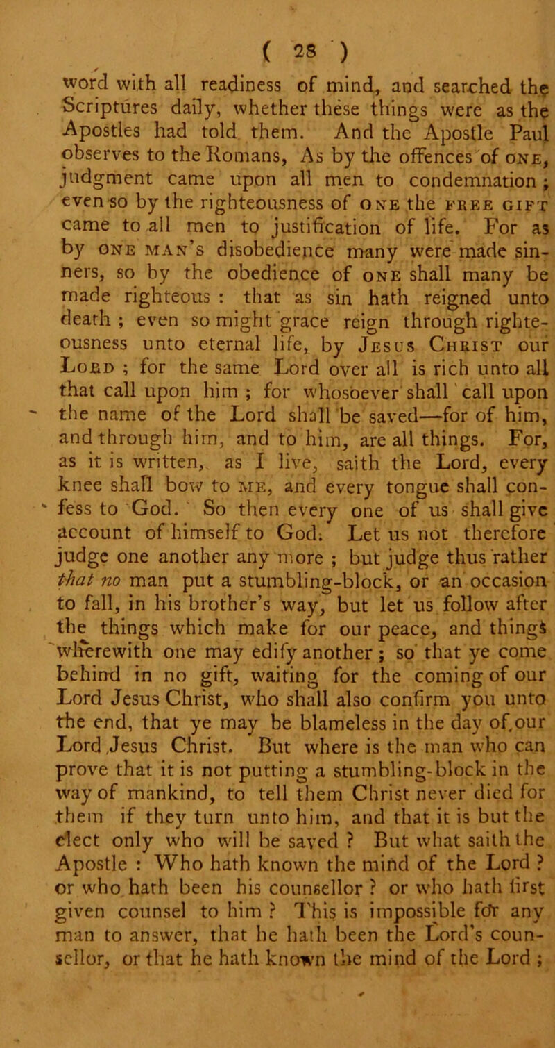 y tvord with all readiness of mind, and searched th? Scriptures daily, whether these things were as the Apostles had told them. And the Apostle Paul observes to the Romans, As by the offences of one, judgment came upon all men to condemnation; even so by the righteousness of one the free gift came to all men to justification of life. For as by one man’s disobedience many were made sin- ners, so by the obedience of one shall many be made righteous : that as sin hath reigned unto death ; even so might grace reign through righte- ousness unto eternal life, by Jesus Christ our Lord ; for the same Lord over all is rich unto all that call upon him; for whosoever shall call upon the name of the Lord shall be saved—for of him, and through him, and to him, are all things. For, as it is written, as I live, saith the Lord, every knee shall bow to me, and every tongue shall con- ‘ fess to God. So then every one of us shall give account of himself to God; Let us not therefore judge one another any more ; but judge thus rather that no man put a stumbling-block, or an occasion to fall, in his brother’s way, but let us follow after the things which make for our peace, and things 'wlrerewith one may edify another; so that ye come behind in no gift, waiting for the coming of our Lord Jesus Christ, who shall also confirm you unto the end, that ye may be blameless in the day of,our Lord,Jesus Christ. But where is the man who can prove that it is not putting a stumbling-block in the way of mankind, to tell them Christ never died for them if they turn unto him, and that it is but the elect only who will be saved ? But what saith the Apostle : Who hath known the mind of the Lord ? or who hath been his counsellor ? or who hath first given counsel to him ? This is impossible fdr any man to answer, that he hath been the Lord’s coun- sellor, or that he hath known the mind of the Lord ;
