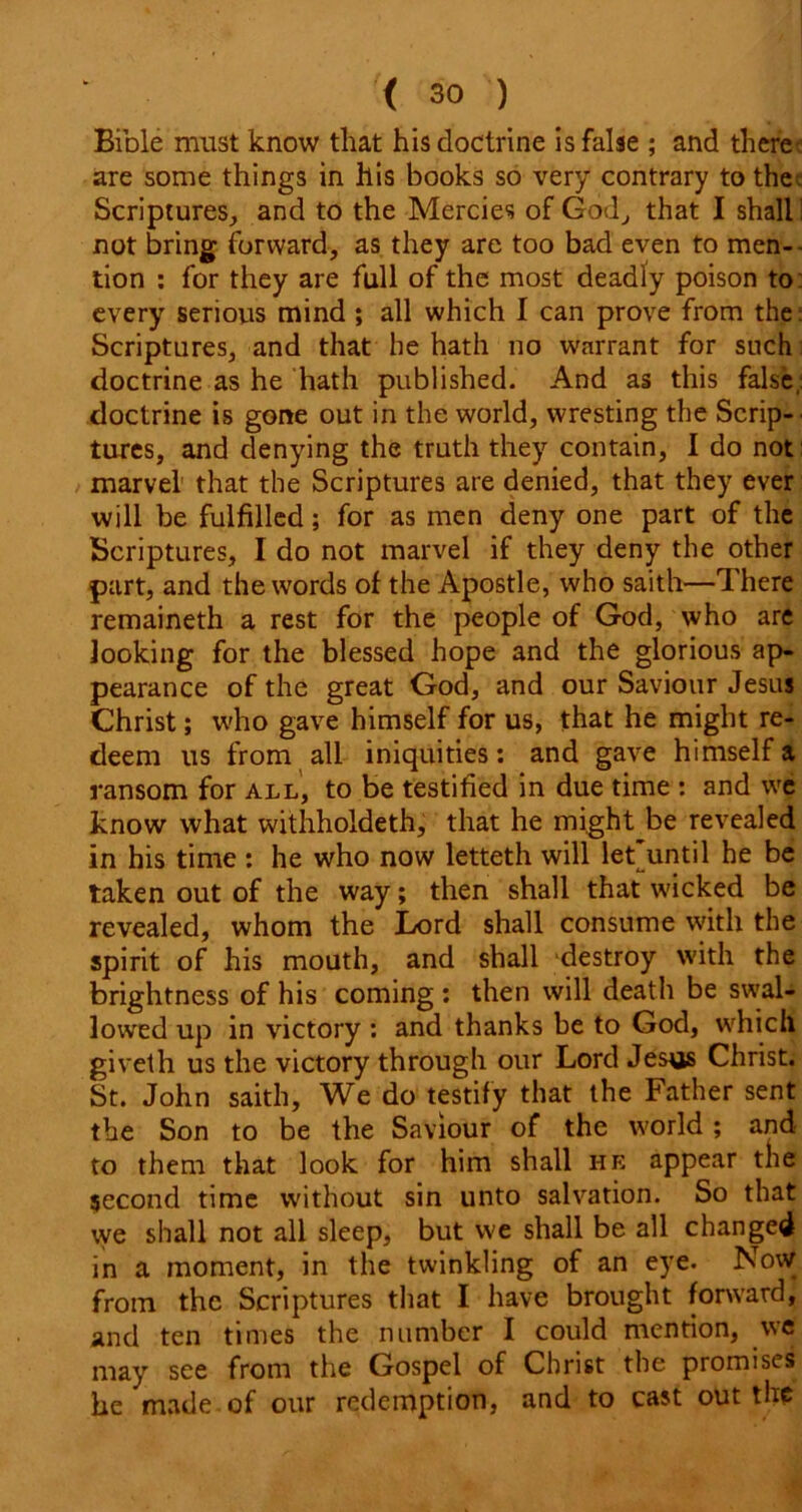 Bible must know that his doctrine is false ; and there are some things in his books so very contrary to the . Scriptures, and to the Mercies of God, that I shall: not bring forward, as they are too bad even to men-- tion : for they are full of the most deadly poison to: every serious mind ; all which I can prove from the: Scriptures, and that he hath no warrant for such doctrine as he hath published. And as this false,: doctrine is gone out in the world, wresting the Scrip- tures, and denying the truth they contain, I do not marvel that the Scriptures are denied, that they ever will be fulfilled; for as men deny one part of the Scriptures, I do not marvel if they deny the other part, and the words of the Apostle, who saith—There remaineth a rest for the people of God, who are looking for the blessed hope and the glorious ap- pearance of the great God, and our Saviour Jesus Christ; who gave himself for us, that he might re- deem us from all iniquities: and gave himself a ransom for all, to be testified in due time : and we know what withholdeth, that he might be revealed in his time : he who now letteth will let until he be taken out of the way; then shall that wicked be revealed, whom the Lord shall consume with the spirit of his mouth, and shall destroy with the brightness of his coming : then will death be swal- lowed up in victory : and thanks be to God, which giveth us the victory through our Lord Jesus Christ. St. John saith. We do testify that the Father sent the Son to be the Saviour of the world ; and to them that look for him shall he appear the second time without sin unto salvation. So that we shall not all sleep, but we shall be all changed in a moment, in the twinkling of an eye. Novv from the Scriptures that I have brought forward, and ten times the number I could mention, we may see from the Gospel of Christ the promises he made of our redemption, and to cast out the