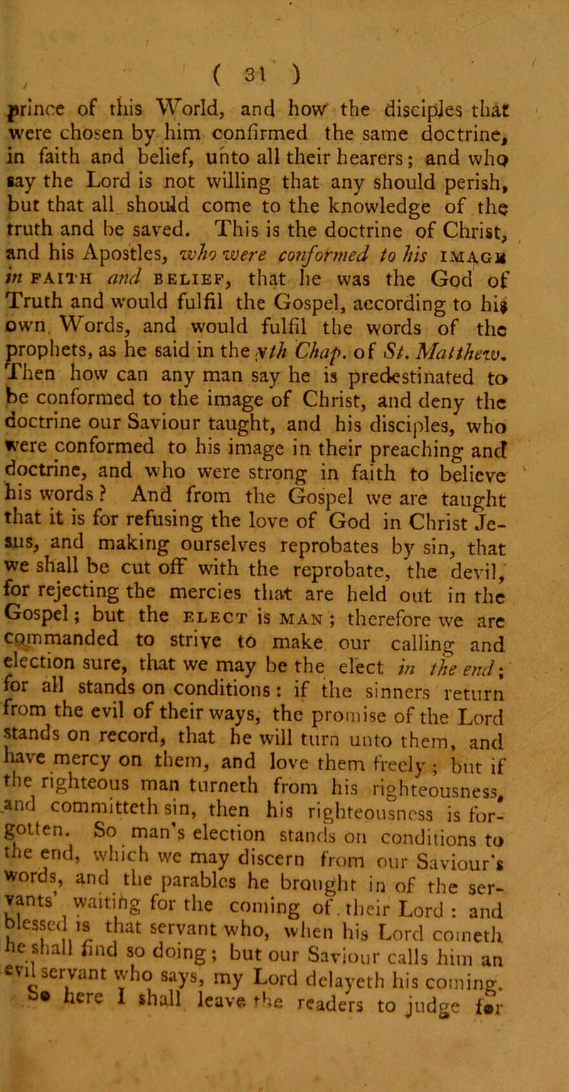 prince of this World, and how' the disciples that were chosen by him confirmed the same doctrine, in faith and belief, unto all their hearers; and who say the Lord is not willing that any should perish, but that all should come to the knowledge of the truth and be saved. This is the doctrine of Christ, and his Apostles, who were conformed to his imagm in faith and belief, that he was the God of Truth and would fulfil the Gospel, according to hi* own Words, and would fulfil the words of the prophets, as he 6aid in the yth Chap, of St. Matthew. Then how can any man say he is predestinated to be conformed to the image of Christ, and deny the doctrine our Saviour taught, and his disciples, who were conformed to his image in their preaching anct doctrine, and who were strong in faith to believe his words ? And from the Gospel we are taught that it is for refusing the love of God in Christ Je- sus, and making ourselves reprobates by sin, that we shall be cut off with the reprobate, the devil, for rejecting the mercies that are held out in the Gospel; but the elect is man; therefore we are commanded to strive to make our calling and election sure, that we may be the elect in the end; for all stands on conditions: if the sinners return from the evil of their ways, the promise of the Lord stands on record, that he will turn unto them, and have mercy on them, and love them freely; but if the righteous man turneth from his righteousness, and committeth sin, then his righteousness is for- gotten. So man s election stands on conditions to the end, which we may discern from our Saviour’s words, and the parables he brought in of the ser- vants waitihg for the coming of. their Lord : and blessed is that servant who, when his Lord cometh be shall find so doing; but our Saviour calls him an evi servant who says, my Lord delayeth his coming. 9 here I shall leave i-he readers to judge f»r