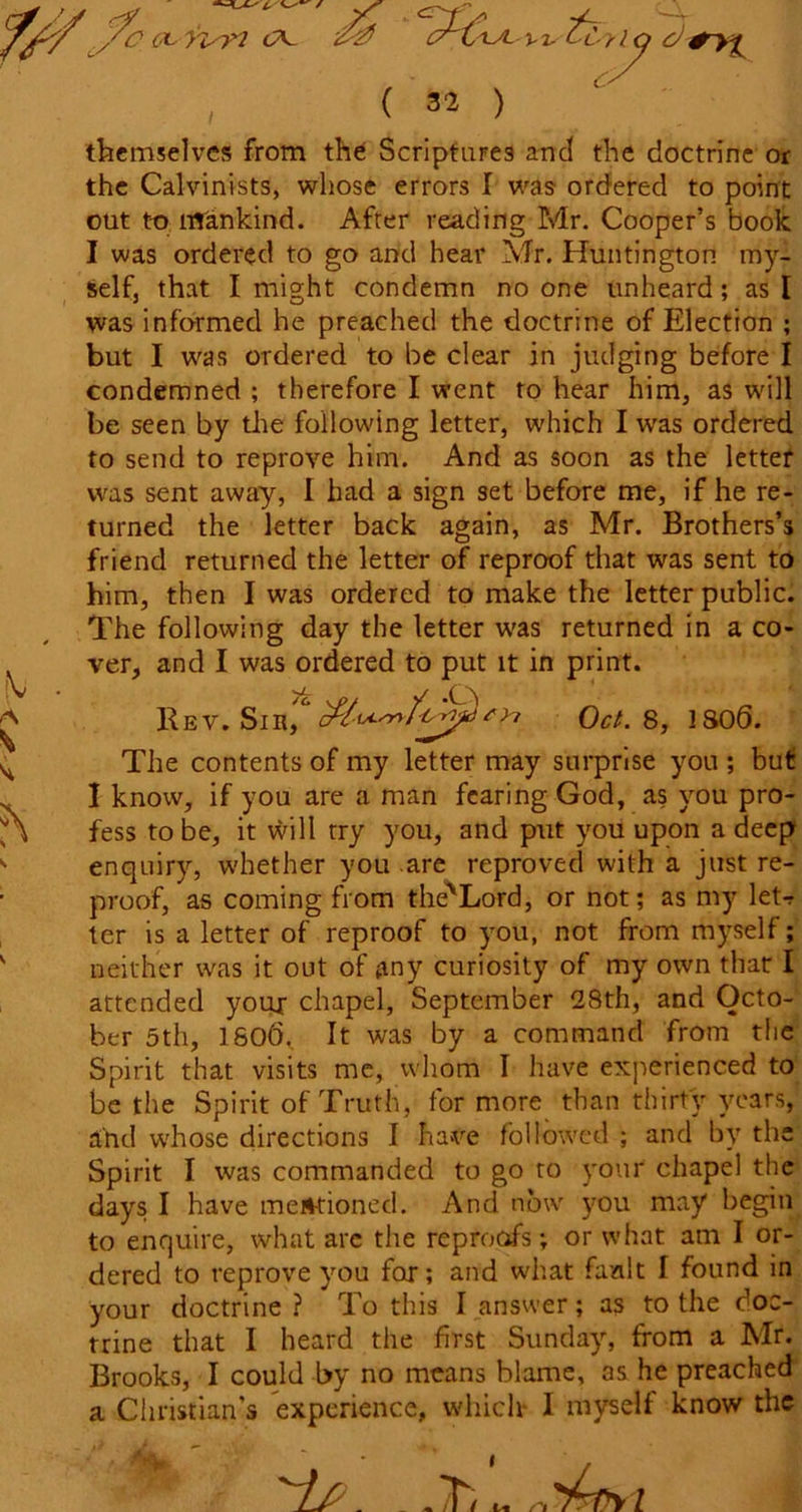 themselves from the Scriptures and the doctrine or the Calvinists, whose errors I was ordered to point out to mankind. After reading Mr. Cooper’s book I was ordered to go and hear Mr. Huntington my- self, that I might condemn no one unheard; as I was informed he preached the doctrine of Election ; but I was ordered to be clear in judging before I condemned ; therefore I went to hear him, as will be seen by the following letter, which I was ordered to send to reprove him. And as soon as the letter was sent away, I had a sign set before me, if he re- turned the letter back again, as Mr. Brothers’s friend returned the letter of reproof that was sent to him, then I was ordered to make the letter public. The following day the letter was returned in a co- ver, and I was ordered to put it in print. Rev. Sir, Oct. 8, 1S06. The contents of my letter may surprise you ; but I know, if you are a man fearing God, as you pro- fess to be, it will try you, and put you upon a deep enquiry, whether you are reproved with a just re- proof, as coming from the'Lord, or not; as my letr ter is a letter of reproof to you, not from myself; neither was it out of any curiosity of my own that I attended your chapel, September 28th, and Octo- ber 5th, 1806,. It was by a command from the Spirit that visits me, whom I have experienced to be the Spirit of Truth, for more than thirty years, and whose directions I have followed ; and by the Spirit I was commanded to go to your chapel the days I have mentioned. And now you may begin to enquire, what arc the reproofs; or what am I or- dered to reprove you for; and what fault I found in your doctrine ? To this I answer; as to the doc- trine that I heard the first Sunday, from a Mr. Brooks, I could by no means blame, os he preached