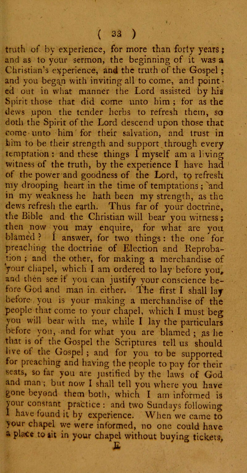 truth of by experience, for more than forty years; and as to your sermon, the beginning of it was a Christian’s experience, and the truth of the Gospel; and you began with inviting all to come, and point * ed out in what manner the Lord assisted by his Spirit those that did come unto him ; for as the dews .upon the tender herbs to refresh them, so doth the Spirit of the Lord descend upon those that come unto him for their salvation, and trust in him to be their strength and support through every temptation : and these things I myself am a living witness of the truth, by the experience I have had of the power and goodness of the Lord, to refresh my drooping heart in the time of temptations;'and in my weakness he hath been my strength, as the dews refresh the earth. Thus far of your doctrine, the Bible and the Christian will bear you witness; then now you may enquire, for what are you blamed ? I answer, for two things: the one for preaching the doctrine of Election and Reproba- tion ; and the other, for making a merchandise of your chapel, which I am ordered to lay before you, and then see if you can justify your conscience be- fore God and man in. either. The first I shall lay before you is your making a merchandise of the people that come to your chapel, which I must beg you will bear with me, while I lay the particulars before you, and for what you are blamed; gs he that is of the Gospel the Scriptures tell us should live of the Gospel ; and for you to be supported for preaching and having the people to pay for their seats, so far you are justified by the laws of God and man ; but now I shall tell you where you have gone beyond them both, which I am informed is \our constant practice : and two Sundays following I have found it by experience. When we came to your chapel we were informed, no one could have a place to ait in your chapel without buying tickets, E