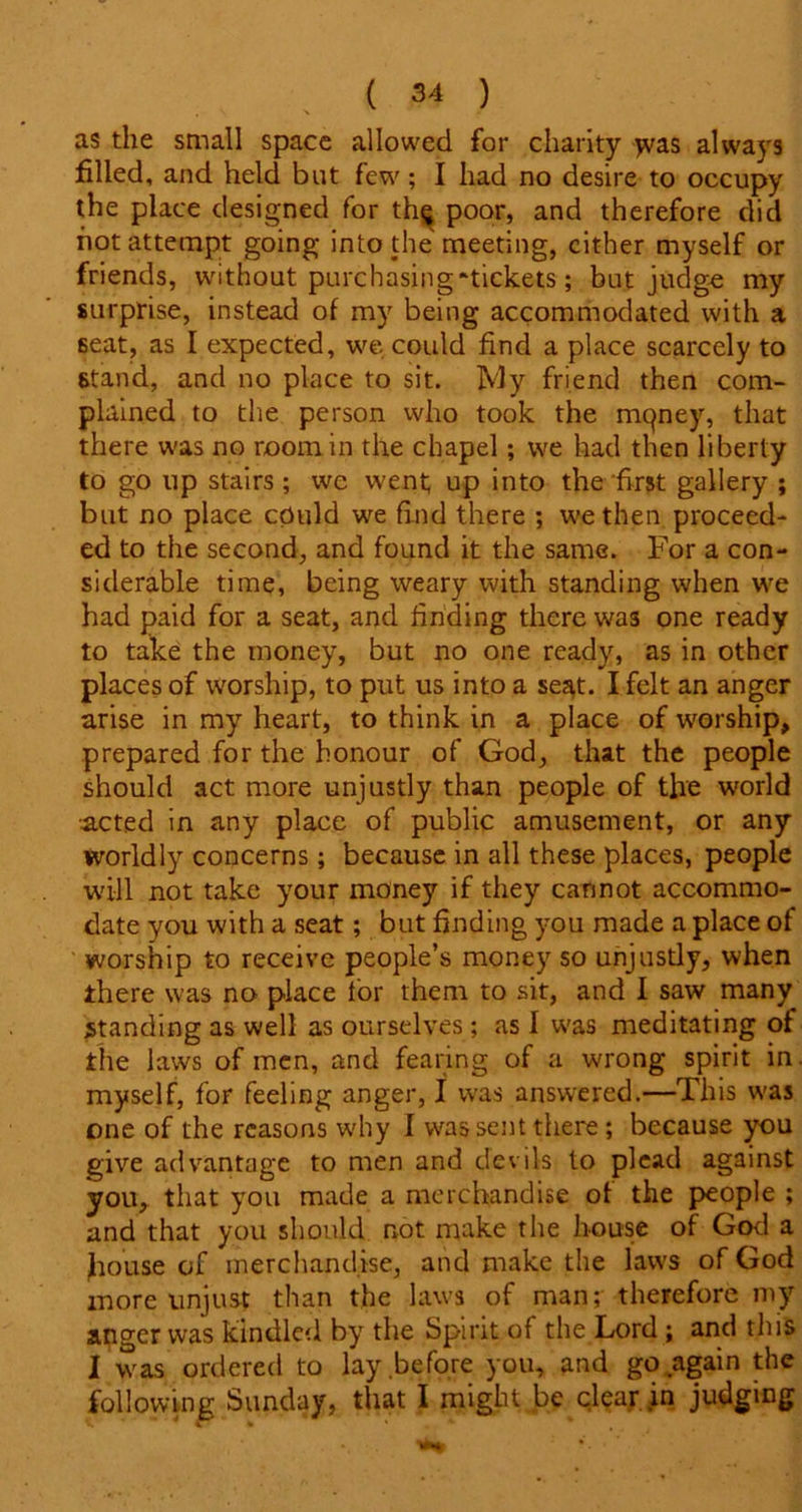 as the small space allowed for charity jvas always filled, and held but few; I had no desire to occupy the place designed for th$ poor, and therefore did hot attempt going into the meeting, cither myself or friends, without purchasing “tickets; but judge my surprise, instead of my being accommodated with a seat, as I expected, we could find a place scarcely to stand, and no place to sit. My friend then com- plained to the person who took the mqney, that there was no room in the chapel; we had then liberty to go up stairs; we went; up into the first gallery ; but no place cpuld we find there ; we then proceed- ed to the second, and found it the same. For a con- siderable time, being weary with standing when we had paid for a seat, and finding there was one ready to take the money, but no one ready, as in other places of worship, to put us into a se^t. I felt an anger arise in my heart, to think in a place of worship, prepared for the honour of God, that the people should act more unjustly than people of the world acted in any place of public amusement, or any worldly concerns; because in all these places, people will not take your money if they cannot accommo- date you with a seat; but finding you made a place of worship to receive people’s money so unjustly, when there was no place lor them to sit, and I saw many standing as well as ourselves; as I was meditating of the laws of men, and fearing of a wrong spirit in. myself, for feeling anger, I was answered.—This was one of the reasons why I was sent there ; because you give advantage to men and devils to plead against you, that you made a merchandise of the people ; and that you should not make the house of God a fiouse of merchandise, and make the laws of God more unjust than the laws of man; therefore my anger was kindled by the Spirit of the Lord ; and this I was ordered to lay before you, and go again the following Sunday, that I might be clear in judging