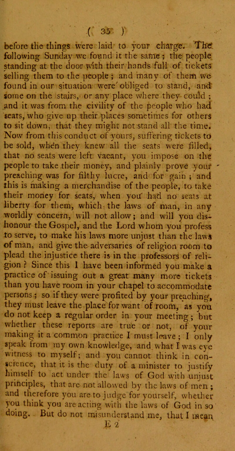 C )' before the things were laid to your charge. The following Sunday we found it the same; the people standing at the door with their hands full of tickets selling them to the people ; and many of them we found in our situation were'obliged to stand, and some on the stairs, or any place where they could ; and it was from the civility of the people who had seats, who give up their places sometimes for others to sit down, that they might not stand all the time. Now from this conduct of yours, suffering tickets to be sold, when they knew all the seats were filled, that no seats were left vacant, you impose on the people to take their money, and plainly prove you,r preaching was for filthy lucre, and for gain ; and this is making a merchandise of the people, to take their money for seats, when yoif had no seats at liberty for them, which the laws of man, in any worldly concern, will not allow; and will you dis- honour the Gospel, and the Lord whom you profess to serve, to make his laws more unjust than the laws of man, and give the adversaries of religion room to plead the injustice there is in the professors of reli- gion ? Since this 1 have been informed you make a practice of issuing out a great many more tickets than you have room in your chapel to accommodate persons; so if they were profited by your preaching, they must leave the place for want of room, as you do not keep a regular order in your meeting; but whether these reports are true or not, of your making it a common practice I must leave ; I only speak from my own knowledge, and what I was eye witness to myself; and you cannot think in con- science, that it is the duty of a minister to justify himself to act under the laws of God with unjust principles, that are not allowed by the laws of men ; and therefore you are to judge for yourself, whether you think you are acting with the laws of God in so doing. But do not misunderstand me, that I iseai\