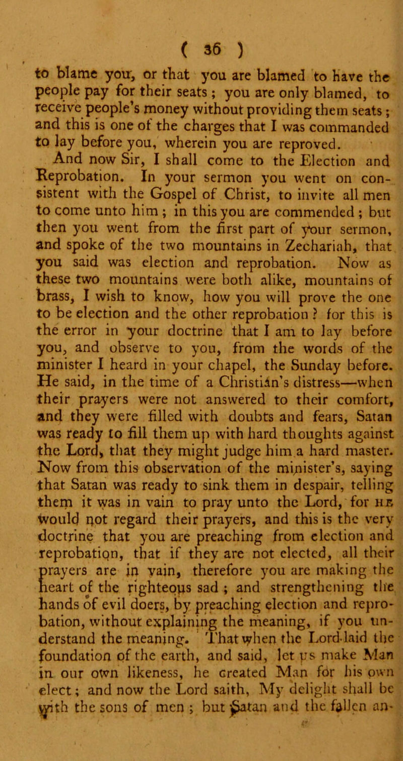 to blame you, or that you are blamed to have the people pay for their seats ; you are only blamed, to receive people’s money without providing them seats; and this is one of the charges that I was commanded to lay before you, wherein you are reproved. And now Sir, I shall come to the Election and Reprobation, In your sermon you went on con- sistent with the Gospel of Christ, to invite all men to come unto him ; in this you are commended ; but then you went from the first part of your sermon, and spoke of the two mountains in Zechariah, that you said was election and reprobation. Now as these two mountains were both alike, mountains of brass, I wish to know, how you will prove the one to be election and the other reprobation ? for this is the error in your doctrine that I am to lay before you, and observe to you, from the words of the minister I heard in your chapel, the Sunday before. He said, in the time of a Christidn’s distress—when their prayers were not answered to their comfort, and they were filled with doubts and fears, Satan was ready to fill them up with hard thoughts against the Lord, that they might judge him a hard master. Now from this observation of the minister’s, saying that Satan was ready to sink them in despair, telling them it was in vain to pray unto the Lord, for he would not regard their prayers, and this is the very doctrine that you are preaching from election and reprobation, that if they are not elected, all their prayers are in vain, therefore you are making the heart of the righteous sad ; and strengthening the hands of evil doers, by preaching election and repro- bation, without explaining the meaning, if you un- derstand the meaning. Thattyhen the Lord-laid the foundation of the earth, and said, let ys make Man in our otvn likeness, he created Man for his own elect; and now the Lord saith, My delight shall be \yith the sons of men ; but £atan and the fallen an-