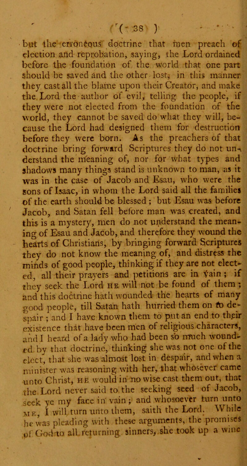 but the erroneous doctrine that men preach of election and reprobation, saying, the Lord ordained before the foundation of the world that one part should be saved and the other lost; in this manner they cast all the blame upon their Creator, and make the Lord the author of evil, telling the people, if they were not elected from the foundation of the world, they cannot be saved do what they will, be- cause the Lord had designed them for destruction before they were born. As the preachers of that doctrine bring forward Scriptures they do not un-v derstand the meaning of, nor for what types and shadows many things stand is unknown to man, as it was in the case of Jacob and Esau, who were the sons of Isaac, in whom the Lord said all the families of the earth should be blessed ; but Esau was before Jacob, and Satan fell before man was created, and this is a mystery, men do not understand the mean- ing of Esau and Jacob, and therefore they wound the hearts of Christians, by bringing forward Scriptures they do not know the meaning of, and distress the minds of good people, thinking if they are not elect- ed, all their prayers and petitions are in vain ; if they seek the Lord he will not be found of them ; and this doctrine hath wounded the hearts of many good people, till Satan hath hurried them on to de- spair ; and I have known them to put an end to their existence that have been men of religious characters, and I heard of a lady who had been so much wound- ed by that doctrine, thinking she was not one of the elect, that she was almost lost in despair, and when a minister was reasoning with her, that whosever came unto Christ, he would in nowise cast them out, that the Lord never said to the seeking seed of Jacob, seek ye my face in' vain; and whosoever turn unto me, 1 will turn unto them, saith the Lord. While he was pleading with these arguments, the promises of God to all returning, sinners, she took up a wine