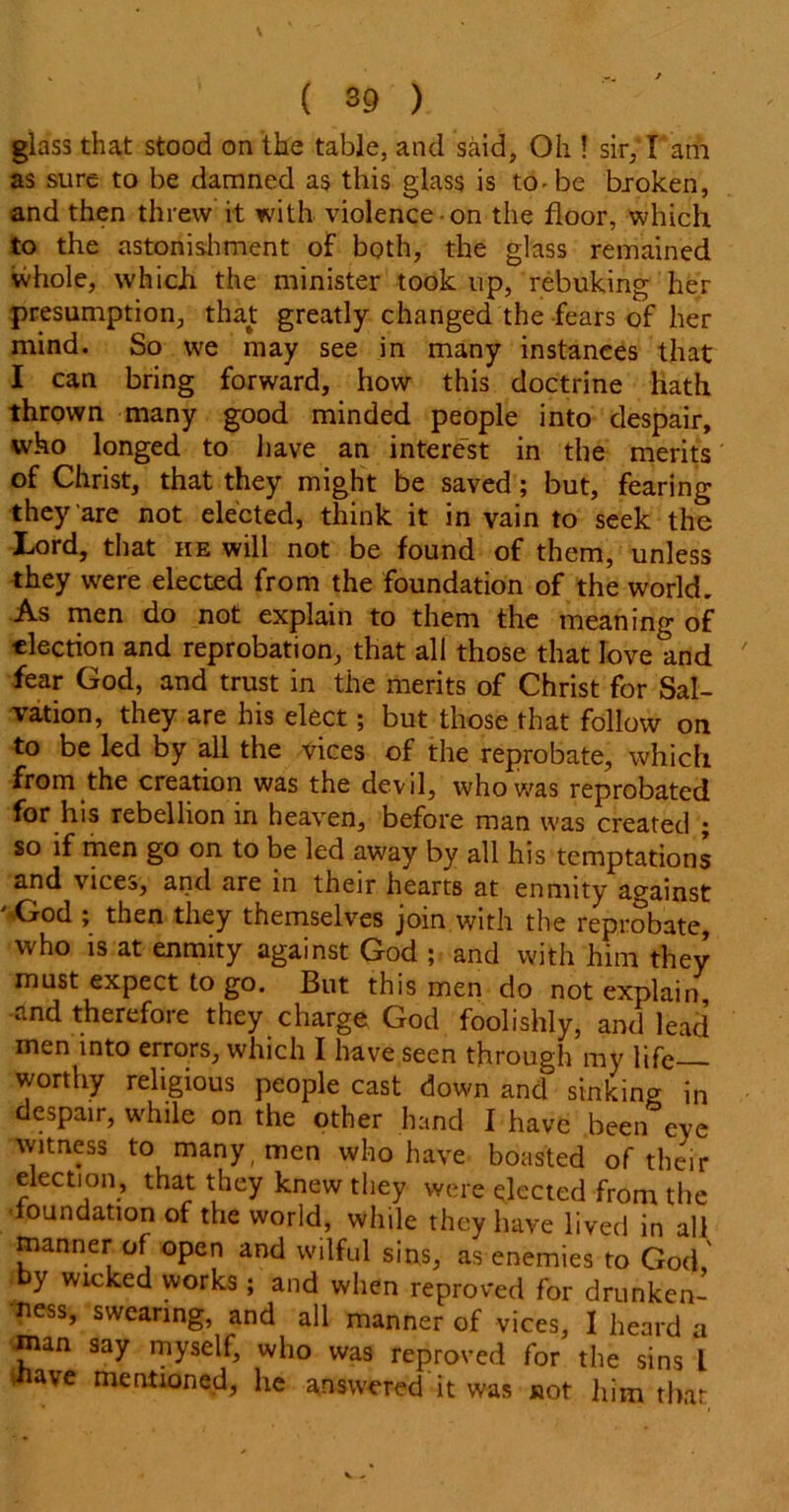 ( 89 ) glass that stood on the table, and said. Oh ! sir, I am as sure to be damned as this glass is to - be broken, and then threw it with violence-on the floor, which to the astonishment of both, the glass remained whole, which the minister took up, rebuking her presumption, that greatly changed the fears of her mind. So we may see in many instances that I can bring forward, how this doctrine hath thrown many good minded people into despair, who longed to have an interest in the merits of Christ, that they might be saved ; but, fearing they are not elected, think it in vain to seek the Lord, that he will not be found of them, unless they were elected from the foundation of the world. As men do not explain to them the meaning of election and reprobation, that all those that love and fear God, and trust in the merits of Christ for Sal- vation, they are his elect; but those that follow on to be led by all the vices of the reprobate, which from the creation was the devil, who was reprobated for his rebellion in heaven, before man was created ; so if men go on to be led away by all his temptations and vices, and are in their hearts at enmity against 'God ; then they themselves join with the reprobate, who is at enmity against God ; and with him they must expect to go. But this men do not explain, and therefore they charge God foolishly, and lead men into errors, which I have seen through my life worthy religious people cast down and sinking in despair, while on the other hand I have been eve witness to many ( men who have boasted of their election, that they knew they were elected from the oundation of the world, while they have lived in all manner of open and wilful sins, as enemies to God' by wicked works; and when reproved for drunken- ness, swearing, and all manner of vices, I heard a man say myself, who was reproved for the sins L •nave mentioned, he answered it was not him that