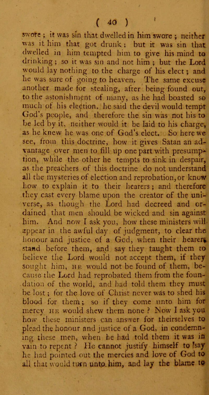 swore ; it was sm that dwelled in him swore ; neither was it him that got drunk ; but it was sin that dwelled in him tempted him to give his mind to drinking; so it was sin and not him ; but the Lord would lay nothing to the charge of his elect; and he was sure of going to heaven. The same excuse another made for stealing, after being found out, to the astonishment of many, as he had boasted so much of his election, he said the devil would tempt God’s people, and therefore the sin was not his to be led by it, neither would it be laid to his charge, as he knew he was one of God’s elect. So here we see, from this doctrine, how it gives Satan an ad- vantage over men to fill up one part with presump- tion, while the other he tempts to sink in despair, as the preachers of this doctrine do not understand all the mysteries of election and reprobation, or know how to explain it to their hearers; and therefore they cast every blame upon the creator of the uni- verse, as though the Lord had decreed and or- dained that men should be wicked and sin against him. And now I ask you, how these ministers will- appear in the awful day of judgment, to clear the honour and justice of a God, when their hearer* stand before them, and say they taught them to believe the Lord would not accept them, if they sought him, he would not be found of them, be- cause the Lord had reprobated them from the foun- dation of the world, and had told them they must be lost; for the love of Christ never was to shed his blood for them;, so if they come unto him for mercy he would shew them none ? Now I ask you how these ministers can answer for theirselves to plead the honour and justice of a God, in condemn- ing these men, when he had told them it was in vain to repent ? He cannot justify himself to fsay he had pointed out the mercies and love of God to all that would turn unto, him, and lay the blame to