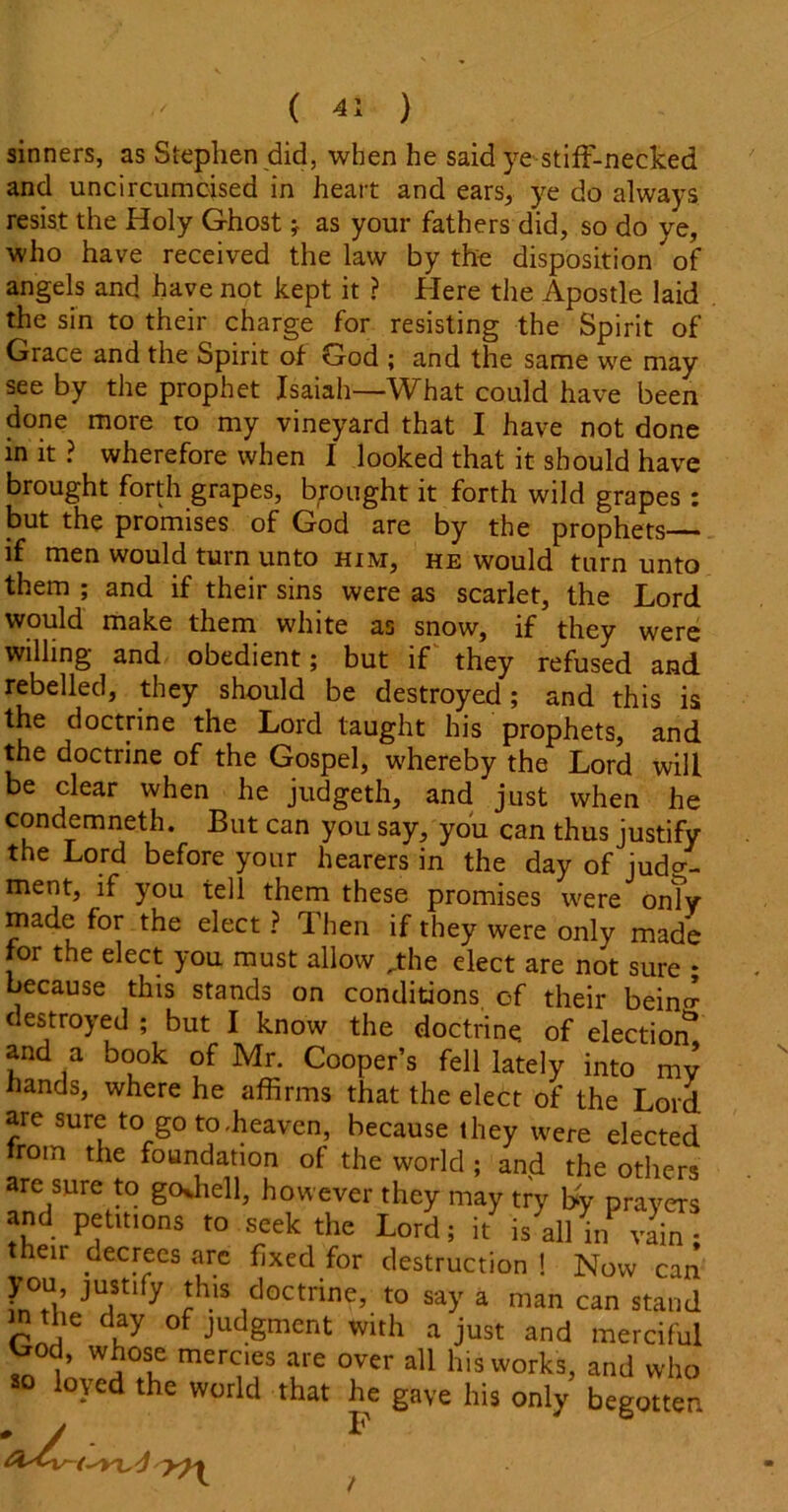 I ' ( -l: ) sinners, as Stephen did, when he said ye stiff-necked and uncircumcised in heart and ears, ye do always resist the Holy Ghost * as your fathers did, so do ye, who have received the law by the disposition ^ of angels and have not kept it ? Here the Apostle laid the sin to their charge for resisting the Spirit of Grace and the Spirit of God ; and the same we may see by the prophet Isaiah—What could have been done more to my vineyard that I have not done in it ? wherefore when I looked that it should have brought forth grapes, brought it forth wild grapes : but the promises of God are by the prophets if men would turn unto him, he would turn unto them ; and if their sins were as scarlet, the Lord would make them white as snow, if they were willing and obedient; but if they refused and rebelled, they should be destroyed; and this is the doctrine the Lord taught his prophets, and the doctrine of the Gospel, whereby the Lord will be clear when he judgeth, and just when he condemneth. But can you say, you can thus justify the Lord before your hearers in the day of judo-- ment, if you tell them these promises were onTy made for the elect ? Then if they were only made for the elect you must allow „the elect are not sure * because this stands on conditions of their beino- destroyed ; but I know the doctrine of election and a book of Mr. Cooper’s fell lately into mv hands, where he affirms that the elect of the Lord arc sure to go to .heaven, because they were elected rom the foundation of the world ; and the others are sure to goffiell, however they may try l*y prayers and petmons to seek the Lord; k is allin va^nl eir decrees arc fixed for destruction ! Now can you justify this doctrine, to say a man can stand in the day of judgment with a just and merciful ^rod, whose mercies are over all his works, and who so loyed the world that he gave his only begotten /