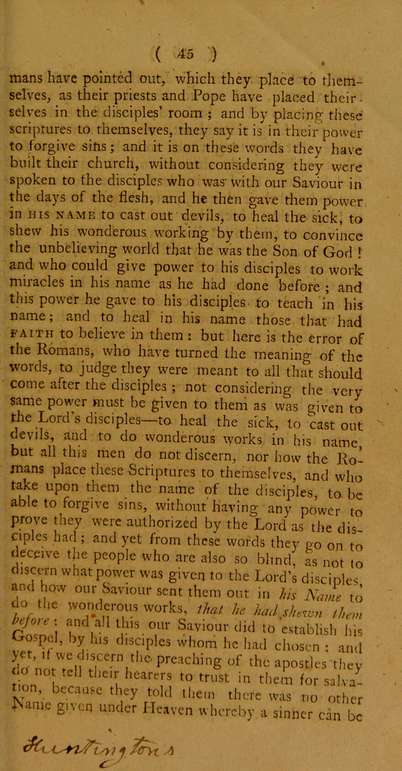 mans have pointed out, which they place to them- selves, as their priests and Pope have placed their- selves in the disciples’ room ; and by placing these scriptures to themselves, they say it is in their power to forgive sins; and it is on these words they have built their church, without considering they were spoken to the disciples who was-with our Saviour in the days of the flesh, and he then gave them power in his name to cast out devils, to heal the sick, to shew his wonderous working by them, to convince the unbelieving world that he was the Son of God ! and who could give power to his disciples to work miracles in his name as he had done before ; and this power he gave to his disciples- to teach in his name; and to heal in his name those that had faith to believe in them ; but here is the error of the Romans, who have turned the meaning of the words, to judge they were meant to all that should come after the disciples ; not considering the very same power must be given to them as was given to the Lord’s disciples—to heal the sick, to cast out devils, and to do wonderous \yorks in his name but all this men do not discern, nor how the Ro- mans place these Scriptures to themselves, and who take upon them the name of the disciples, to be able to forgive sins, without having any power to prove they were authorized by the Lord as the dis ciples had; and yet from these words they no on to deceive tjie people who are also so blind, as not to discern what power was given to the Lord’s disciples and low our Saviour sent them out in his Name to do the wonderous works, that he had shewn them Gro'Vi lndua tllS°Ur Saviour did to establish his Gospel, by lus disciples whom he had chosen : and dtf Preadling °f thc jostles ‘they tion K ^ 1 ‘''I hCartT' t0 trust in them *or salva- , because they told them there was no other ^ame £lvcn under He»ven whereby a sinner can be & Ttrn a