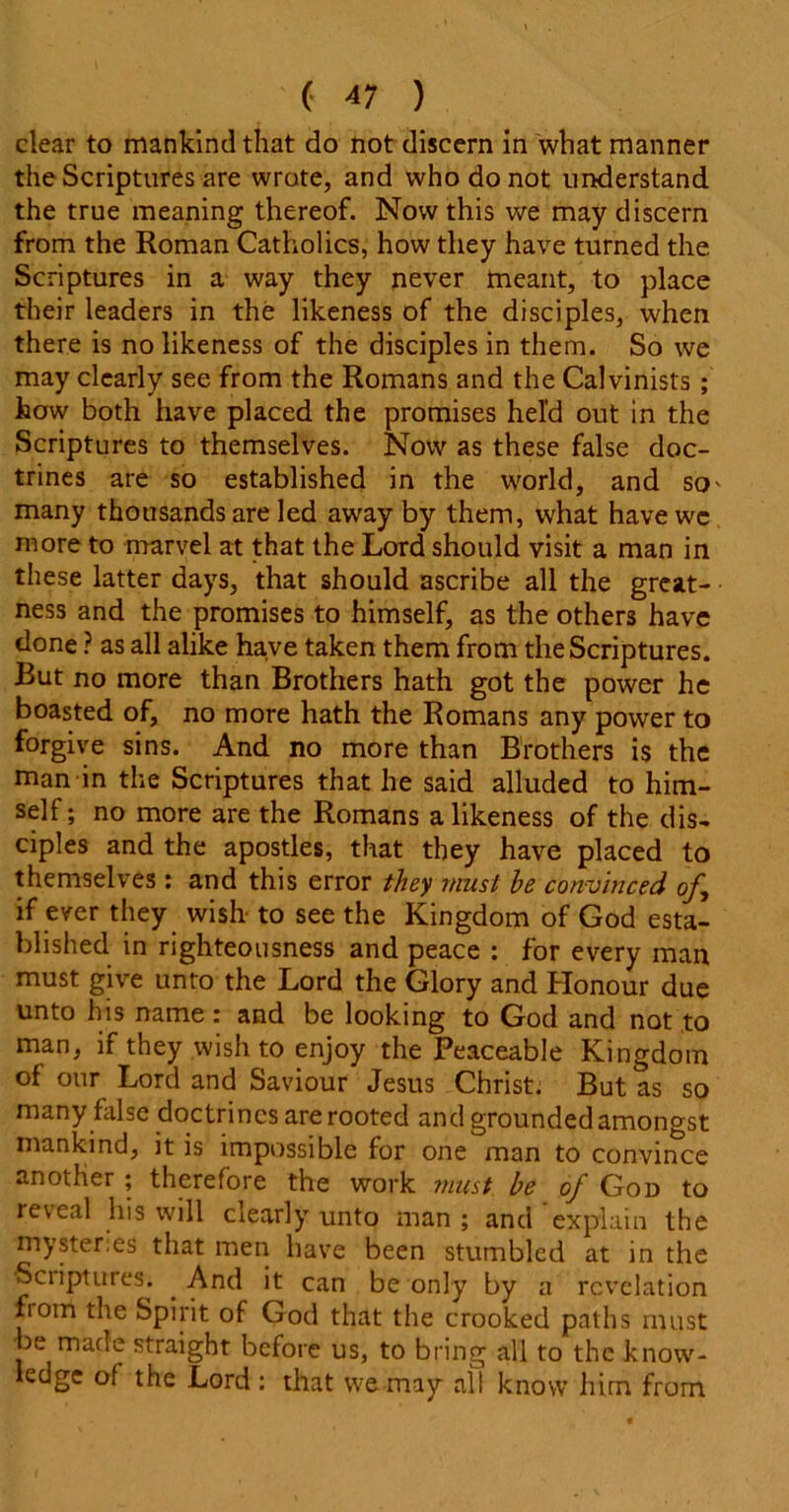 clear to mankind that do not discern in what manner the Scriptures are wrote, and who do not understand the true meaning thereof. Now this we may discern from the Roman Catholics, how they have turned the. Scriptures in a way they never meant, to place their leaders in the likeness of the disciples, when there is no likeness of the disciples in them. So we may clearly see from the Romans and the Calvinists; how both have placed the promises held out in the Scriptures to themselves. Now as these false doc- trines are so established in the world, and so' many thousands are led away by them, what have wc more to marvel at that the Lord should visit a man in these latter days, that should ascribe all the great- ness and the promises to himself, as the others have done ? as all alike have taken them from the Scriptures. But no more than Brothers hath got the power he boasted of, no more hath the Romans any power to forgive sins. And no more than Brothers is the man in the Scriptures that he said alluded to him- self ; no more are the Romans a likeness of the dis- ciples and the apostles, that they have placed to themselves: and this error they must he convinced of, if ever they wish to see the Kingdom of God esta- blished in righteousness and peace : for every man must give unto the Lord the Glory and Honour due unto his name: and be looking to God and not to man, if they wish to enjoy the Peaceable Kingdom of our Lord and Saviour Jesus Christ. But as so many false doctrines are rooted and grounded amongst mankind, it is impossible for one man to convince another ; therefore the work must be of God to reveal his will clearly unto man ; and explain the mysteries that men have been stumbled at in the Scriptures. . And it can be only by a revelation fiom the Spirit of God that the crooked paths must be made straight before us, to bring all to the know- ledge of the Lord : that we may all know him from