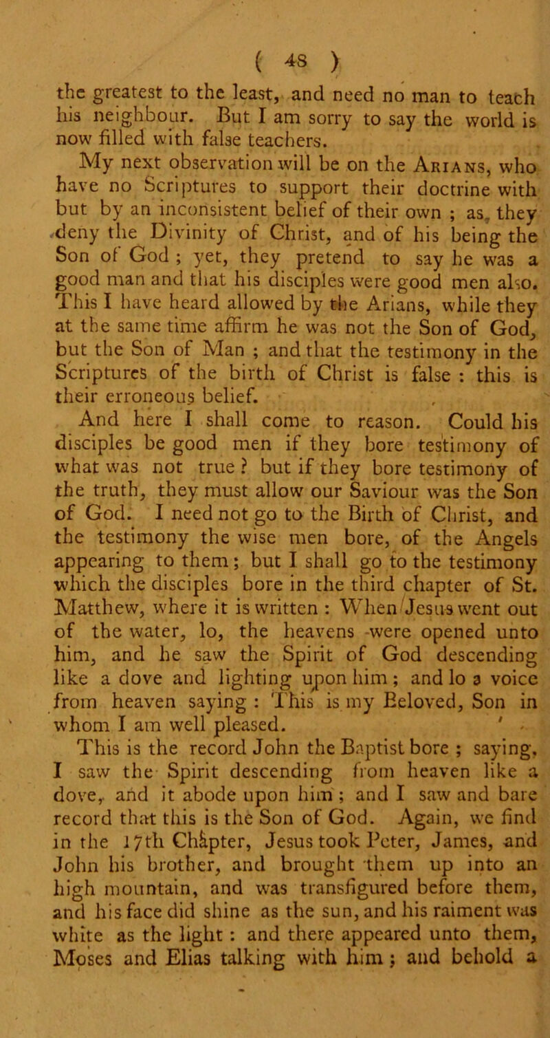 the greatest to the least, and need no man to teach his neighbour. But I am sorry to say the world is now tilled with false teachers. My next observation will be on the Arians, who have no Scriptures to support their doctrine with but by an inconsistent belief of their own ; as. they deny the Divinity of Christ, and of his being the Son ot God ; yet, they pretend to say he was a good man and that his disciples were good men also. This I have heard allowed by the Arians, while they at the same time affirm he was not the Son of God, but the Son of Man ; and that the testimony in the Scriptures of the birth of Christ is false : this is their erroneous belief. And here I shall come to reason. Could his disciples be good men if they bore testimony of what was not true ? but if they bore testimony of the truth, they must allow our Saviour was the Son of God. I need not go to the Birth of Christ, and the testimony the wise men bore, of the Angels appearing to them; but I shall go to the testimony which the disciples bore in the third chapter of St. Matthew, where it is written : When Jesus went out of the water, lo, the heavens were opened unto him, and he saw the Spirit of God descending like a dove and lighting upon him; and lo 3 voice from heaven saying: This is my Beloved, Son in whom I am well pleased. ' < This is the record John the Baptist bore ; saying. I saw the Spirit descending from heaven like a dove, and it abode upon him ; and I saw and bare record that this is the Son of God. Again, we find in the 17th Chapter, Jesus took Peter, James, and John his brother, and brought them up into an high mountain, and was transfigured before them, and his face did shine as the sun, and his raiment was white as the light: and there appeared unto them, Moses and Elias talking with him; and behold a