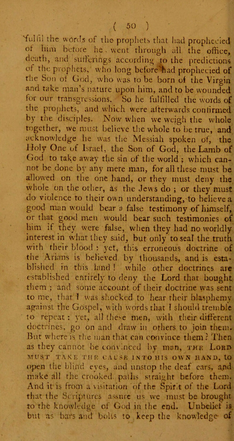 'lull'll the words of the prophets that had prophecied ot lum before he. went through all the office, death, and sufferings according to the predictions of the prophets, who long before’had prophecied of the Son of God, who was to be born of the Virgin and take man’s nature upon him, and to be wounded for our transgressions. So he lulfilled the words of the prophets, and which were afterwards confirmed by the disciples. Now when we weigh the whole together, we must believe the whole to be true, and acknowledge he was the Messiah spoken of, the lloly One of Israel, the Son of God, the Lamb of God to take away the sin of the world ; which can- not be done by any mere man, for all these must be allowed on the one hand, or they must deny the whole on the other, as the Jews do ; or they must do violence to their own understanding, to believe a good man would bear a false testimony of himself, or that good men would bear such testimonies of him if they w'cre false, when they had no worldly interest in what they said, but only to seal the truth with their blood : yet, this erroneous doctrine of the Arians is believed by thousands, and is esta- blished in this land ! while other doctrines are established entirely to deny the Lord that bought them ; and some account of their doctrine was sent to me, that I was shocked to hear their blasphemy against the Gospel, with words that I should tremble to repeat: yet, all these men, with their different doctrines, go on and draw in others to join them. But where is tlie man that can convince them ? Then as they cannot be convinced by man, the Loro must take tiie cause into his own hand, to open the blind eyes, and unstop the deaf ears, and make all the crooked, paths straight before them. And it is from a visitation of the Spirit of the Lord that the Scriptures assure us we must be brought to the knowledge of God in the end. Unbelief is but as bars and bolts to keep the knowledge of