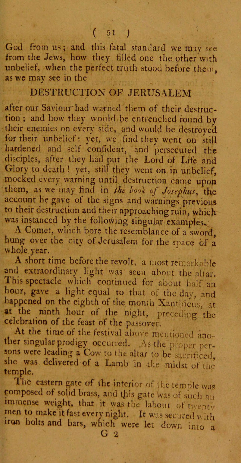 God from us; and this fatal standard we may see from the Jews, how they filled one the otherWith unbelief, when the perfect truth stood before them, as we may see in the DESTRUCTION OF JERUSALEM after our Saviour had warned them of their destruc- tion ; and how they would be entrenched round by their enemies on every side, and would be destroyed for their unbelief: yet, we find they went on still hardened and self confident, and persecuted the disciples, after they had put the Lord of Life and Glory to death ! yet, still they went on in unbelief, mocked every warning until destruction came upon them, as we may find in the bool of Josephus, the account he gave of the signs and warnings previous to their destruction and their approaching ruin, which was instanced by the following singular examples. A Comet, which bore the resemblance of a sword, hung over the city of Jerusalem for the space of a whole year. A short time before the revolt, a most remarkable and extraordinary light was' seen about the altar. This spectacle which continued for about half an hour, gave a light equal to that of the day, and happened on the eighth of the month Xanthicus, at at the ninth hour of the night, preceding the celebration of the feast of the passover. At the time of the festival above mentioned ano- ther singular prodigy occurred. .As the proper per- sons were leading a Cow to the altar to be sacrificed she was delivered of a Lamb in the midst of the temple. The eastern gate of the interior of the temple was Composed of solid brass, and t)iis gate was of such an immense weight, that it was the labour of twentv men to make it fast every night. It was secured w ith iron bolts and bars, which were let down into a G 2