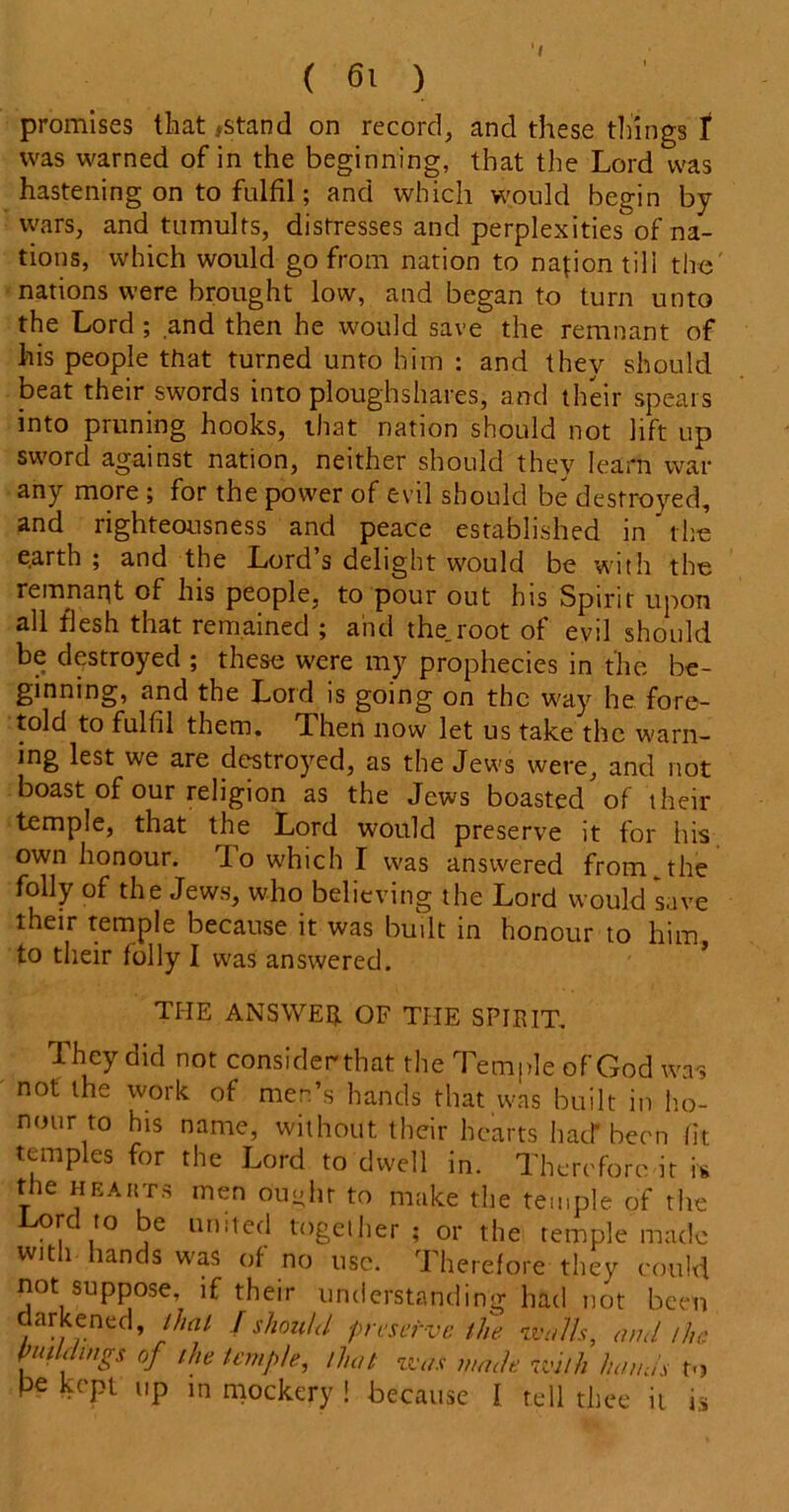 promises that {Stand on record, and these things f was warned of in the beginning, that the Lord was hastening on to fulfil; and which would begin by wars, and tumults, distresses and perplexities of na- tions, which would go from nation to nation till the' nations were brought low, and began to turn unto the Lord ; and then he would save the remnant of his people that turned unto him : and they should beat their swords into ploughshares, and their spears into pruning hooks, that nation should not lift up sword against nation, neither should they learn war any more ; for the power of evil should be destroyed, and righteousness and peace established in' t he earth ; and the Lord s delight would be with the remnant of his people, to pour out his Spirit upon all flesh that remained ; and the.root of evil should be destroyed ; these were my prophecies in the be- ginning, and the Lord is going on the way he fore- told to fulfil them. Then now let us take the warn- ing lest we are destroyed, as the Jews were, and not boast of our religion as the Jews boasted of their temple, that the Lord would preserve it for Iris own honour. To which I was answered from _the folly of the Jews, who believing the Lord would save their temple because it was built in honour to him, to their folly I was answered. THE ANSWER OF THE SPIRIT. They did not considerthat the Temple of God was not the work of men’s hands that was built in ho- nour to his name, without their hearts had* been fit temples for the Lord to dwell in. Therefore it is the hearts men Ought to make the temple of the rc to be united together ; or the temple made with hands was of no use. Therefore they could not suppose, if their understanding had not been darkened, that I should preserve the walls, and /he puddings of the temple, that was made with hands to Pe kept up in mockery ! because 1 tell thee it is