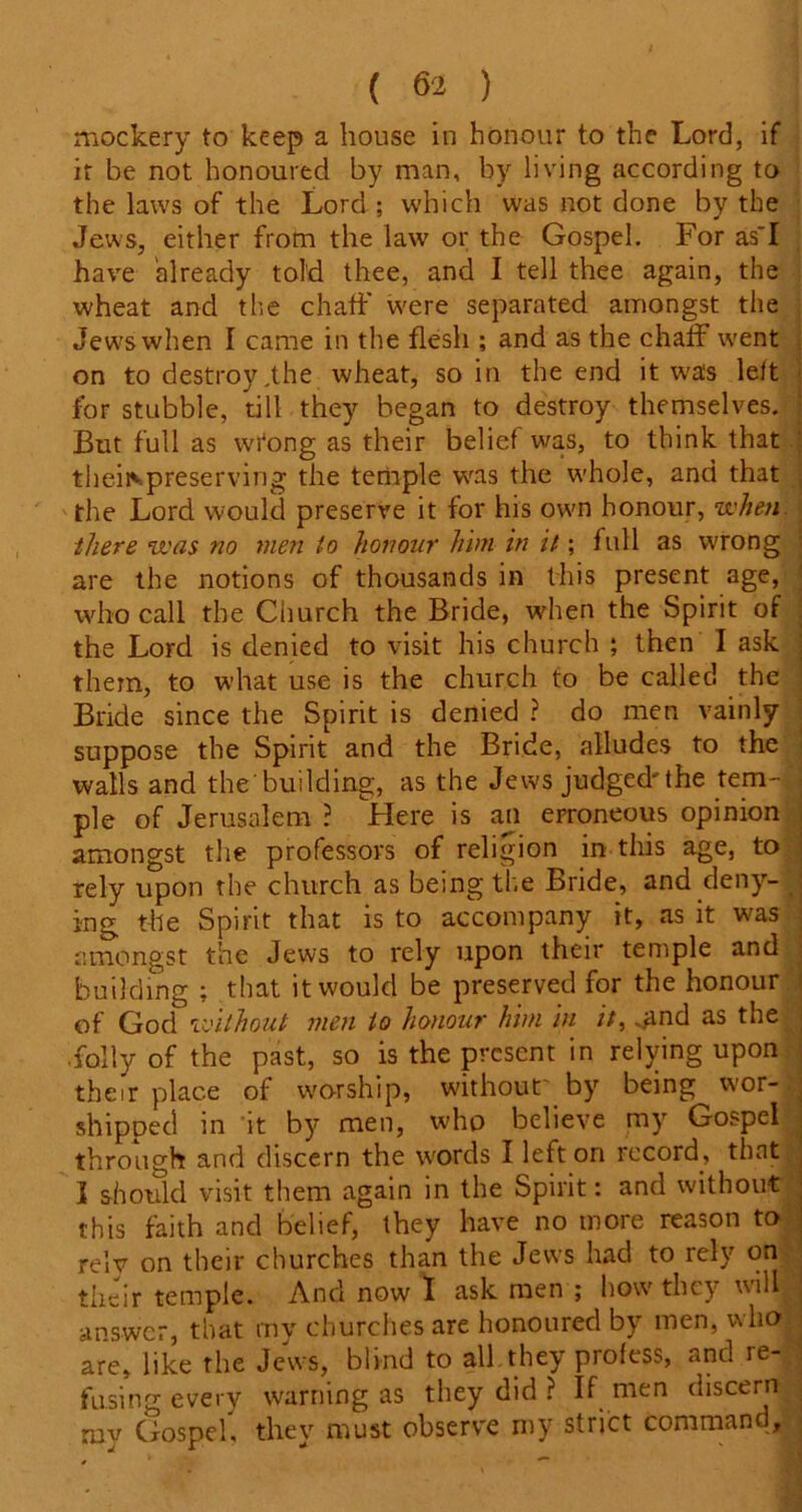 mockery to keep a house in honour to the Lord, if it be not honoured by man, by living according to the laws of the Lord ; which was not done by the Jews, either from the law or the Gospel. For as~I have 'already told thee, and I tell thee again, the wheat and the chaff were separated amongst the Jews when I came in the flesh ; and as the chaff went on to destroy jhe wheat, so in the end it was left for stubble, till they began to destroy themselves. ! But full as wi'ong as their belief was, to think that theiispreserving the teniple was the whole, and that the Lord would preserve it for his own honour, when there was no men to honour him in it; full as wrong are the notions of thousands in this present age, who call the Church the Bride, when the Spirit of . the Lord is denied to visit his church ; then I ask them, to what use is the church to be called the Bride since the Spirit is denied ? do men vainly suppose the Spirit and the Bride, alludes to the walls and the'building, as the Jews judged'the tern-- , j pie of Jerusalem ? Here is an erroneous opinion amongst the professors of religion in this age, to rely upon the church as being the Bride, and deny- _ ing the Spirit that is to accompany it, as it was amongst the Jews to rely upon their temple and building ; that it would be preserved for the honour of God without men to honour him in it, .and as the .folly of the past, so is the present in relying upon their place of worship, without' by being wor- shipped in it by men, who believe my Gospel through and discern the words I left on record, that 3 should visit them again in the Spirit: and without this faith and belief, they have no more reason to rely on their churches than the Jews had to rely on their temple. And now I ask men ; how they will j answer, that my churches are honoured by men, who 3 are, like the Jews, blind to all they profess, and re- | fusing every warning as they did ? If men discern ; ruv Gospel, they must observe my strict command.