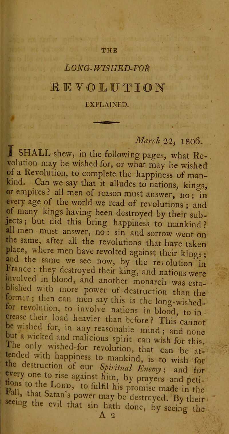 L ONG- mSHED-FOR EE VOJLUTION EXPLAINED. March 22^ 1806. I SHALL shew, in the following pages, what Re- volution may be wished for, or what may be wished of a Revolution, to complete the happiness of man- kind. Can we say that it alludes to nations, kings, or empires ? all men of reason must answer, no ; in every age of the world we read of revolutions ; and of many kings haying been destroyed by their sub- jects ; but did this bring happiness to mankind.? all men must answer, no : sin and sorrow went on the same, after all the revolutions that have taken place, where men have revolted against their kino-s; and the same we see now, by the re volution in france: they destroyed their king, and nations were involved in blood, and another monarch was esta- blished with more power of destruction than the iorm.v ; then can men say this is the long-wished- tor revolution, to involve nations in blood, to in ■ crease their load heavier than before ? This cannot be wished for, m any reasonable mind; and none but a wicked and malicious spirit can wish for this. Ihe only wished-for revolution, that can be at- ended with happiness to mankind, is to wish for the destruction of our Spiritual Enemy; and for tion7t°^T against him, by prayers and peti- Fall foar promise made in the seeino- destroyed. By their ^ seeing the evil that sin hath done, by seeing the A 2 .