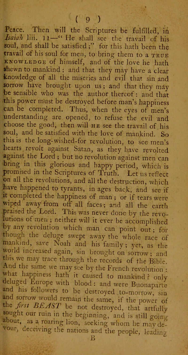 Peace. Then will the Scriptures be fulfilled, ih Isaiah liii. 11—“ He shall see the travail of his soul, and shall be satisfiedfor this hath been the travail of his soul for men, to bring them to a true KNOWLEDGE of himsclf, atic! of the love he hath shewn to mankind ; and that they may have a clear knowledge of all the miseries and evil that sin and sorrow have brought upon us; and that they may be sensible who was the author thereof: and that ■this power must be destroyed before man’s happiness can be completed. Thus, when the eyes of men’s understanding are opened, to refuse the evil and choose the good, then will he see the travail of his soul, and be satisfied with the love of mankind. So this is the long-wished-for revolution, to see men’s liearts revolt against Satan, as they have revolted against the Lord ; but no revolution against men can bring in this glorious and happy period, which is promised in the Scriptures of Truth. Let us reflect on all the revolutions, and all the destruction, which have happened to tyrants, in ages back, and see if It completed the happiness of man ; or if tears were wiped away from off all faces; and all the earth praised the Lord. This was never done by the revo- lutions of men ; neither will it ever be accomplished by any revolution which man can point out; for though the deluge swept away the whole race of mankind, save Noah and his family; yet, as the world increased again, sin brought on sorrow; and this we may trace through the records of the Bible. And the same we may see by the French revolution : what happiness hath it caused to mankind ? only deluged Europe with blood ; and were Buonaparte and his followers to be destroyed to-morrow, sin and sorrow would remain the same, if the power of t le Jirst BEAST be not destroyed, that artfully sought our ruin in the beginning, and is still going a out, as a roaring lion, seeking whom lie may de- vour, ceccivmg the nations and the people, leading B