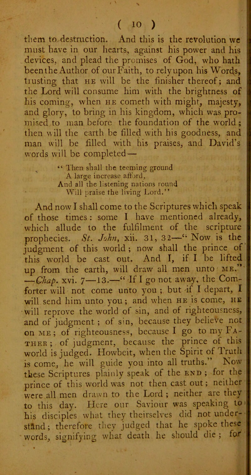 them to destruction. And this is the revolution we must have in our liearts, against his power and his devices, and plead the promises of God, who hath beenthe Author of ourFaith, to relyupon his Words, trusting that he will be the finisher thereof; and the Lord will consume him with the brightness of his coming, when he cometh with might, majesty, and glory, to bring in his kingdom, which was pro- mised to man before the foundation of the world ; then ^^ill the earth be filled with his goodness, and man will be filled with his praises, and David’s words will be completed — “ Then shall the teeming ground A large increase aftord. And all the listening nations round Will praise the living Lord.” And now I shall come to the Scriptures which speak of those times: some I have mentioned already, which allude to the fulfilment of the scripture prophecies. St. John, xii. 31, 3 2—‘‘ Now is the judgment of this world ; now shall the prince of this world be cast out. And I, if I be lifted up from the earth, will draw all men unto me.’*' —Chap. xvi. 7—13.—“ If I go not away% the Com- forter will not come unto you ; but df I depart, I will send him unto you; and when he is come, he will reprove the world of sin, and of righteousness, and of judgment; of sin, because they believe not on me; of righteousness, because I go to my Fa- ther ; of judgment, because the prince of this world is judged. Howbeit, when the Spirit of Truth is come, he will guide you into all truths.” Now these Scriptures plainly speak of the end ; for the prince of this world was not then cast out; neither were all men drawn to the Lord ; neither are they to this day. Here our Saviour was speaking 10^ his disciples what they theirselves did not under- stand; therefore they judged that he spoke these ' words, signifying what death he should die ; fen*