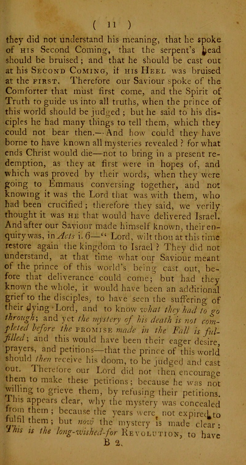 they did not understand his meaning, that he spoke of HIS Second Coming, that the serpent’s J^ead should be bruised; and that he should be cast out at his Second Coming, if his Heel was bruised at the FIRST. Therefore our Saviour spoke of the Comforter that must first come, and the Spirit of Truth to guide us into all truths, when the prince of this world should be judged ; but he said to his dis- ciples he had many things to tell them, which they could not bear then.— And how could they have borne to have known all mysteries revealed ? for w’hat ends Christ would die—not to bring in a present re- demption, as they at first were in hopes of, and which was proved by their words, when they were going to Emmaus conversing together, and not knowing it was the Lord that was with them, wdio had been crucified ; therefore they said, we verily thought it was he that would have delivered Israel. And after our Saviour made himself known, their en- quirywas, \nAcis i.6—“ Lord, wilt thou at this time restore again the kingdom to Israel ? They did not understand, at that time what our Saviour meant of the prince of this world’s being cast out, be- fore that deliverance could come; but had they known the whole, it would have been an additional grief to the disciples, to have seen the suffering of their dying - Lord, and to know what they had To go through', and yet the mjstcry of his death is not com- yleted before the vhomisy. made in the Fall is ful- filled', and this would have been their eager desire, prayers, and petitions—that the prince of this world should then receive his doom, to be judged and cast out. Therefoie our Lord did not then encourage them to make these petitions; because he was not willing to grieve them, by refusing their petitions, llus appears clear, why the my^stery was concealed rom them ; because the y^ears were not expirecLto fulfil them; but 7wzv the mystery is made clear: inis IS the long-wished-for Revolution, to have B 2.