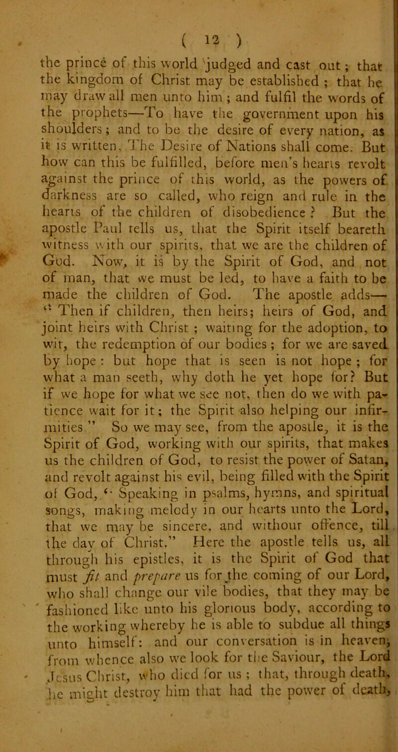 the prince of this world 'judged and cast out; that the kingdom of Christ may be established ; that he may draw all men unto him; and fulfil the wmrds of the prophets—To have the governfnent upon his shoulders; and to be the desire of every nation, as it is written, .The Desire of Nations shall come. But how can this be fulfilled, before men’s hearts revolt against the prince of this world, as the powers of darkness are so called, who reign and rule in the hearts of the children of disobedience ? But the apostle Paul tells us, that the Spirit itself beareth witness with our spirits, that we are the children of God. Now^, it is by the Spirit of God, and not of man, that ive must be led, to have a faith to be made the children of God. The apostle adds—• Then if children, then heirs; heirs of God, and joint heirs with Christ ; w'aiting for the adoption, to wnr, the redemption of our bodies ; for we are saved by hope : but hope that is seen is not hope ; for what a man seeth, why doth he yet hope for? But if we hope for what we see not, then do we with pa^- ticnce wait for it; the Spirit also helping our infir- mities ” So we may see, from the apostle, it is the Spirit of God, working with our spirits, that makes us the children of God, to resist the power of Satan, and revolt against his evil, being filled w'ith the Spirit of God, Speaking in psalms, hymns, and spiritual songs, making melody in our hearts unto the Lord, that we may be sincere, and without offence, till the day of Christ.” Here the apostle tells us, all through his epistles, it is the Spirit of God that must fit and prepare us for^the coming of our Lord, wlio shall change our vile bodies, that they may be ' fashioned like unto his glorious body, according to the working whereby he is able to subdue all things unto himself: and our conversation is in heaven; from whence also we look for the Saviour, the Lord .Icsus Christ, who died for us ; that, through death, he might destroy him that had the power of death,