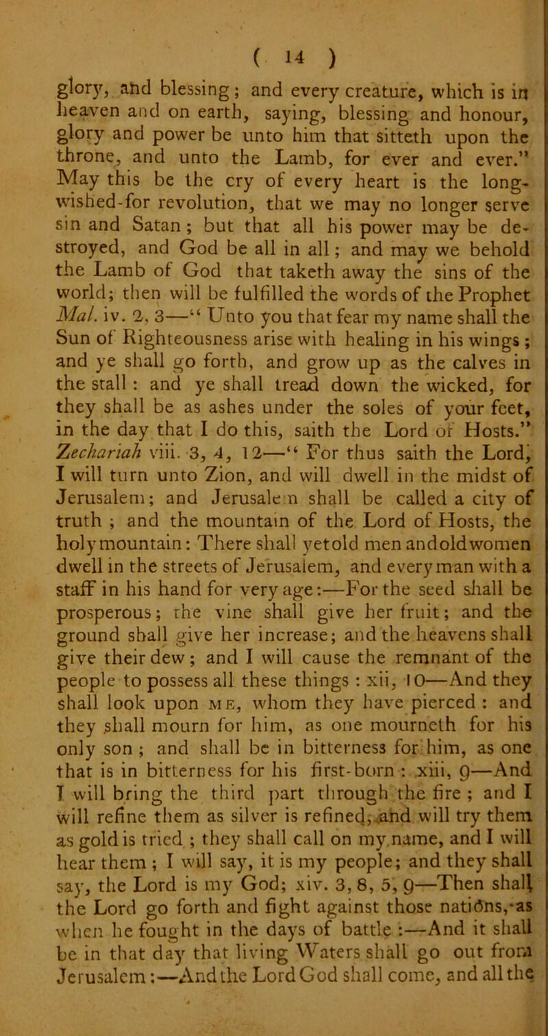 glor)^, ahd blessing; and every creature, which is in lieaven and on earth, saying, blessing and honour, glory and power be unto him that sitteth upon the throne, and unto the Lamb, for ever and ever.” May this be the cry of every heart is the long- wished-for revolution, that we may no longer serve sin and Satan; but that all his power may be de- stroyed, and God be all in all; and may we behold the Lamb of God that taketh away the sins of the world; then will be fulfilled the words of the Prophet Mai. iv. 2, 3—“ Unto you that fear my name shall the Sun of Righteousness arise with healing in his wings ; and ye shall go forth, and grow up as the calves in the stall : and ye shall tread down the wicked, for they shall be as ashes under the soles of your feet, in the day that I do this, saith the Lord of Hosts.” Zechanah viii. 3, 4, 12—“ For thus saith the Lord, I will turn unto Zion, and will dwell in the midst of Jerusalem; and Jerusalem shall be called a city of truth ; and the mountain of the Lord of Hosts, the holy mountain: There shall yetold men andold women dwell in the streets of Jerusalem, and every man with a staff in his hand for very age:—For the seed sliall be prosperous; the vine shall give her fruit; and the ground shall give her increase; and the heavens shall give their dew; and I will cause the remnant of the people to possess all these things; xii, 10—And they shall look upon me, whom they have pierced : and they shall mourn for him, as one mourneth for his only son ; and shall be in bitterness for him, as one that is in bitterness for his first-born : ,xiii, Q—And T will bring the third part through the fire ; and I will refine them as silver is refined,..and will try them as gold is tried ; they shall call on my name, and I will hear them ; I wall say, it is my people; and they shall say, the Lord is my God; xiv. 3, 8, 5, 9—Then shall the Lord go forth and fight against those nations,*as when he fought in the days of battle :—And it shall be in that day that living Waters shall go out from Jerusalem:—And the LordGod shall come, and all the