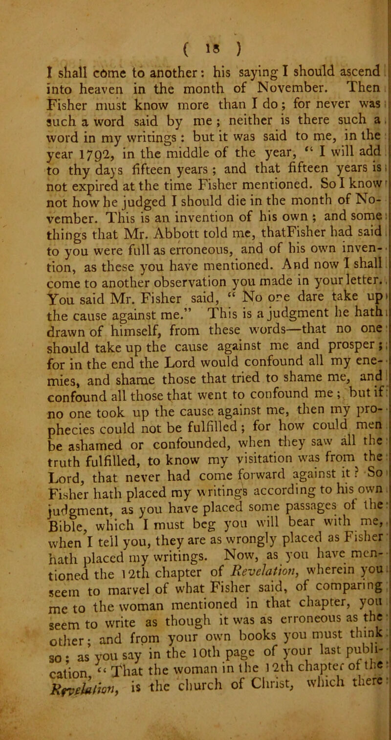 I shall c6me to another: his saying I should ascend into heaven in the month of November. Then Fisher must know more than I do; for never was i such a word said by me; neither is there such a. word in my writings: but it was said to me, in the ■ year 17Q2, in the middle of the year, “ I will add to thy days fifteen years; and that fifteen years is; not expired at the time Fisher mentioned. Sol know' not how he judged I should die in the month of No- vember. This is an invention of his own ; and sorne; things that Mr. Abbott told me, thatFisher had said to you were full as erroneous, and of his own inven- tion, as these you have mentioned. And now I shall, come to another observation you made in your letter.. You said Mr. Fisher said, ‘‘ No ore dare take upi the cause against me.” This is a judgment he hathi drawn of himself, from these w'ords—that no one ■ should take up the cause against me and prosper ;, for in the end the Lord would confound all my ene- • mies, and shame those that tried to shame me, and! confound all those that went to confound me but if. no one took up the cause against me, then my pro- • phecies could not be fulfilled; for how could men be ashamed or confounded, when tliey saw all the ■ truth fulfilled, to know my visitation w'as from the: Lord, that never had come forward against it ? So' Fisher hath placed my writings according to his own judgment, as you have placed sorne passages of the: Bible, which I must beg you will bear with me,, when I tell you, they are as wrongly placed as Fisher hath placed my writings. Now, as you have men-- tioned the l2th chapter of Revelation, wherein you: seem to marvel of what Fisher said, of comparing me to the woman mentioned in that chapter, you seem to write as though it was as erroneous as the other • and from your own books you must think so; as you say in the lOth page of your last pub i- cation “ That the woman in the 12th chapter of the Rrvektmh is church of Christ, which there