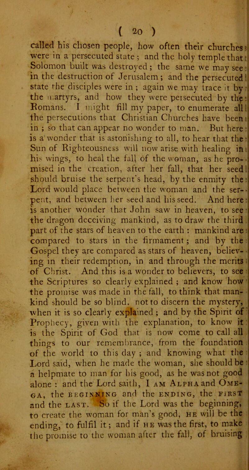 called his chosen people, how often their churches' were in a persecuted state ; and the holy temple that: Solomon built was destroyed; the same we may see in the destruction of Jerusalem; and the persecuted^ state the disciples w^ere in ; again we may trace it by the ii.artyrs, and how they were persecuted by thpH Romans. I might fill my paper, to enumerate all 'ii the persecutions that Christian Churches have beenij in ; so that can appear no wonder to man. But here i is a wonder that is astonishing to all, to hear that the 4 Sun of Righteousness will now arise w'ith healing inij his wings, to heal the fall of the woman, as he pro- -r mised in the creation, after her fall, that her seedl| should bruise the serpent's head, by the enmity the:l Lord would place between the woman and the ser--i pent, and between her seed and his seed. And here’! is another wonder that John saw in heaven, to see i the dragon deceiving mankind, as to draw the third 1 part of the stars of heaven to the earth : mankind are :t compared to stars in the firmament; and by the i Gospel they are compared as stars of heaven, believ- 1 ing in their redemption, in and through the merits ;| of Christ. And this is a wpnder to believers, to see 1 the Scriptures so clearly explained ; and know how f the promise was made in the fall, to think that man- \ kind should be so blind, not to discern the mystery, \ when it is so clearly explained ; and by the Spirit of I Prophecy, given with the explanation, to know it | is the Spirit of God that is now come to call all i things to our remembrance, from the foundation i of the w'orld to this day ; and knowing what the ! Lord said, when he made the w'oman, she should be 1 a helpmate to man for his good, as he w^asnot good ^ alone : and the Lord sailh, I am Alpha and Ome- ’ GA, the BEGii^NiNG and the ending, the first and the last. Sb if the Lord w'as the beginning, to create the woman for man’s good, he will be the ending, to fulfil it; and if he was the first, to make the promise to the woman after the fall, of bruising