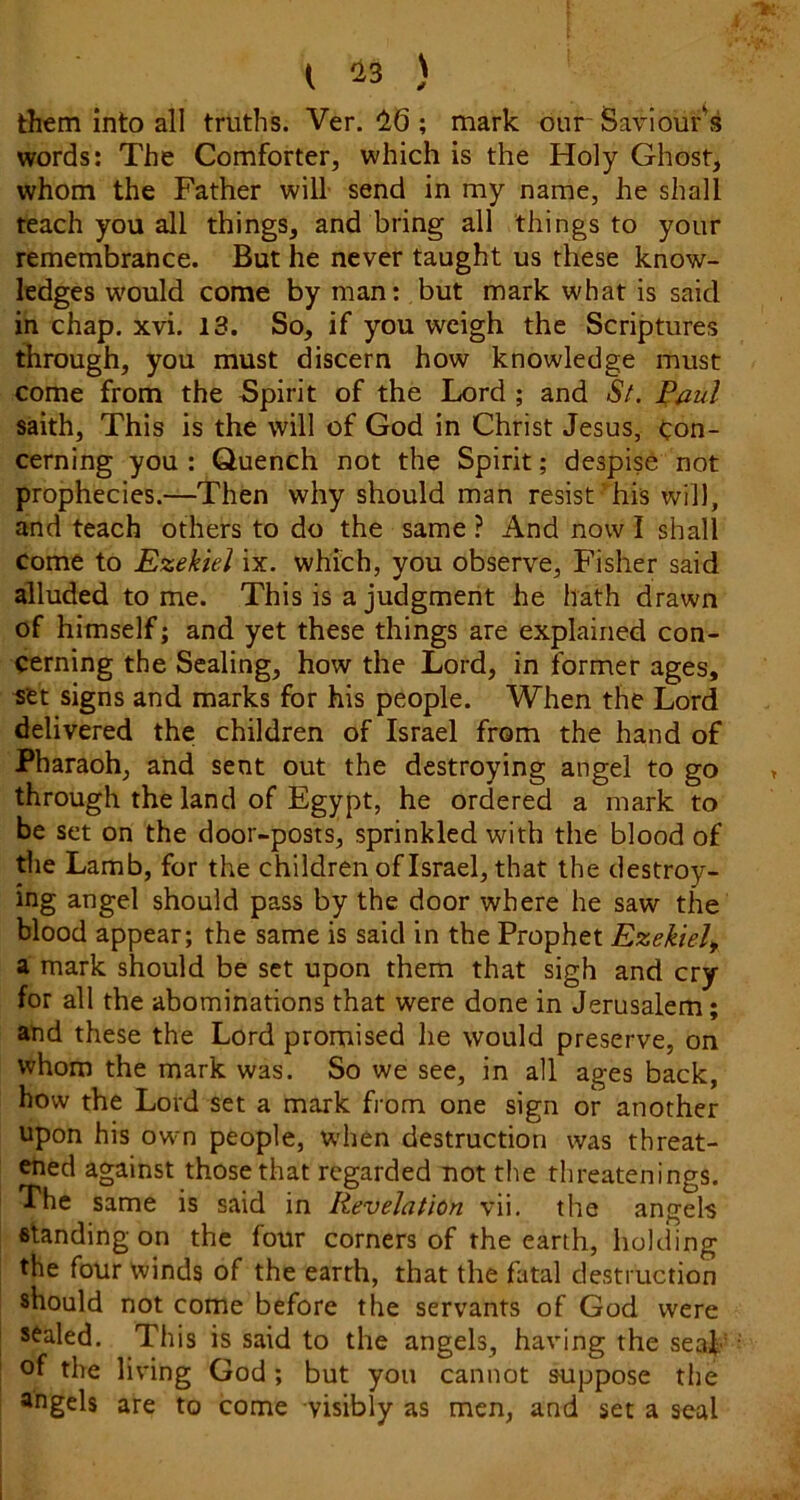 them into all truths. Ver. ; mark our- Saviour's words: The Comforter, which is the Holy Ghost, whom the Father will send in my name, he shall teach you all things, and bring all things to your remembrance. But he never taught us these know- ledges would come by man: but mark what is said in chap. xvi. 13. So, if you weigh the Scriptures through, you must discern how knowledge must come from the Spirit of the Lord ; and S/. Paul saith. This is the will of God in Christ Jesus, Con- cerning you : Quench not the Spirit; despise not prophecies.—Then why should man resist' his will, and teach others to do the same ? And now I shall Come to Ezekiel ix. which, you observe, Fisher said alluded tome. This is a judgment he hath drawn of himself; and yet these things are explained con- cerning the Sealing, how the Lord, in former ages, set signs and marks for his people. When the Lord delivered the children of Israel from the hand of Pharaoh, and sent out the destroying angel to go through the land of Egypt, he ordered a mark to be set on the door-posts, sprinkled with the blood of tlie Lamb, for the children of Israel, that the destroy- ing angel should pass by the door where he saw the blood appear; the same is said in the Prophet Ezekiel^ a mark should be set upon them that sigh and cry for all the abominations that were done in Jerusalem; and these the Lord promised he would preserve, on whom the mark was. So we see, in all ages back, how the Lord set a mark from one sign or another upon his own people, when destruction was threat- ened against those that regarded not the threatenings. The same is said in Revelation vii. the angels Btanding on the four corners of the earth, holding the four winds of the earth, that the fatal destruction should not come before the servants of God were sealed. This is said to the angels, having the seaf of the living God ; but you cannot suppose the angels are to come visibly as men, and set a seal